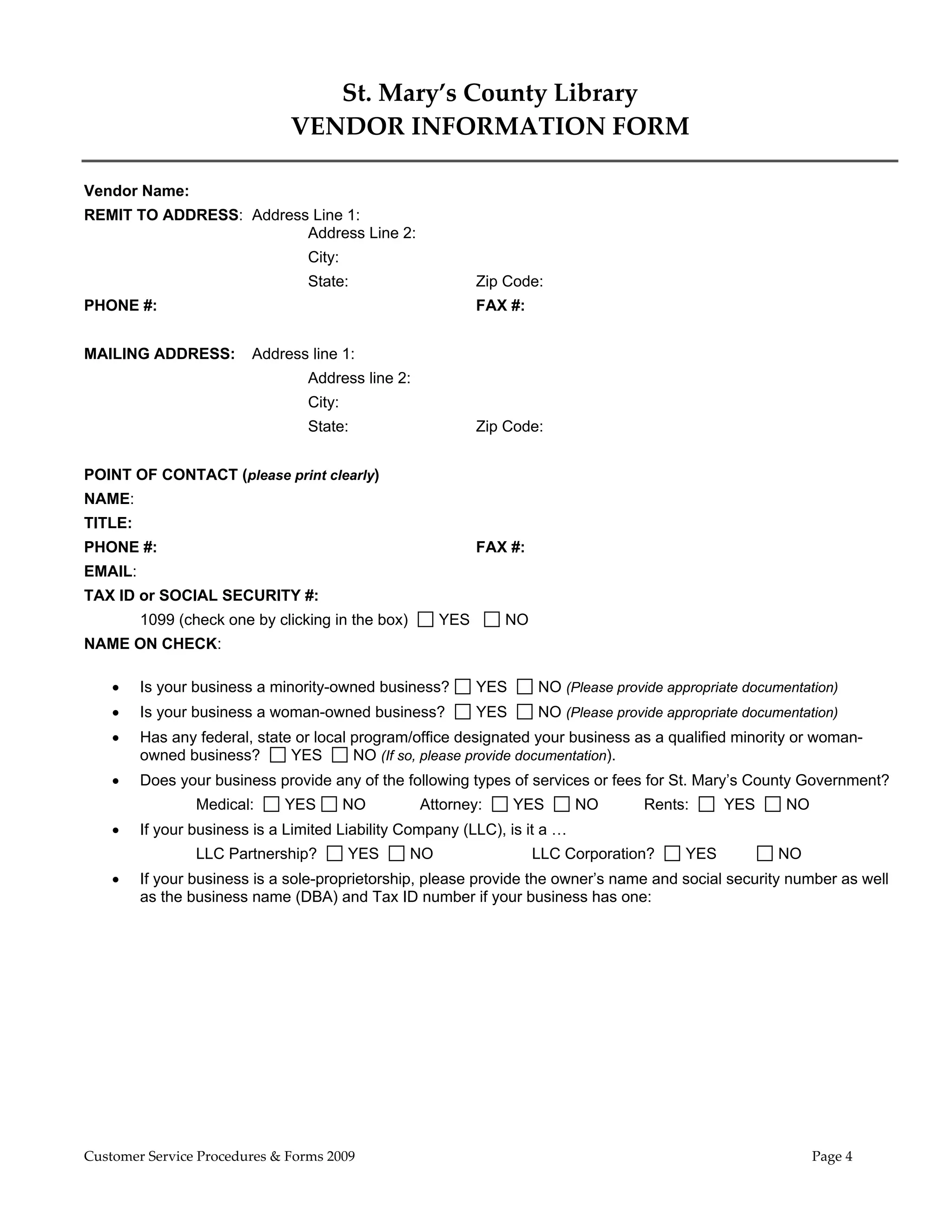  

                                  St. Mary’s County Library 
                               VENDOR INFORMATION FORM 

Vendor Name:
REMIT TO ADDRESS: Address Line 1:
                         Address Line 2:
                                  City:
                                  State:                      Zip Code:
PHONE #:                                                      FAX #:


MAILING ADDRESS:         Address line 1:
                                  Address line 2:
                                  City:
                                  State:                      Zip Code:


POINT OF CONTACT (please print clearly)
NAME:
TITLE:
PHONE #:                                                      FAX #:
EMAIL:
TAX ID or SOCIAL SECURITY #:
         1099 (check one by clicking in the box)        YES      NO
NAME ON CHECK:

        Is your business a minority-owned business?          YES      NO (Please provide appropriate documentation)
        Is your business a woman-owned business?             YES      NO (Please provide appropriate documentation)
        Has any federal, state or local program/office designated your business as a qualified minority or woman-
         owned business?       YES       NO (If so, please provide documentation).
        Does your business provide any of the following types of services or fees for St. Mary’s County Government?
                 Medical:     YES         NO        Attorney:       YES     NO        Rents:       YES       NO
        If your business is a Limited Liability Company (LLC), is it a …
                 LLC Partnership?         YES      NO                  LLC Corporation?      YES             NO
        If your business is a sole-proprietorship, please provide the owner’s name and social security number as well
         as the business name (DBA) and Tax ID number if your business has one:




Customer Service Procedures & Forms 2009                                                                          Page 4
 