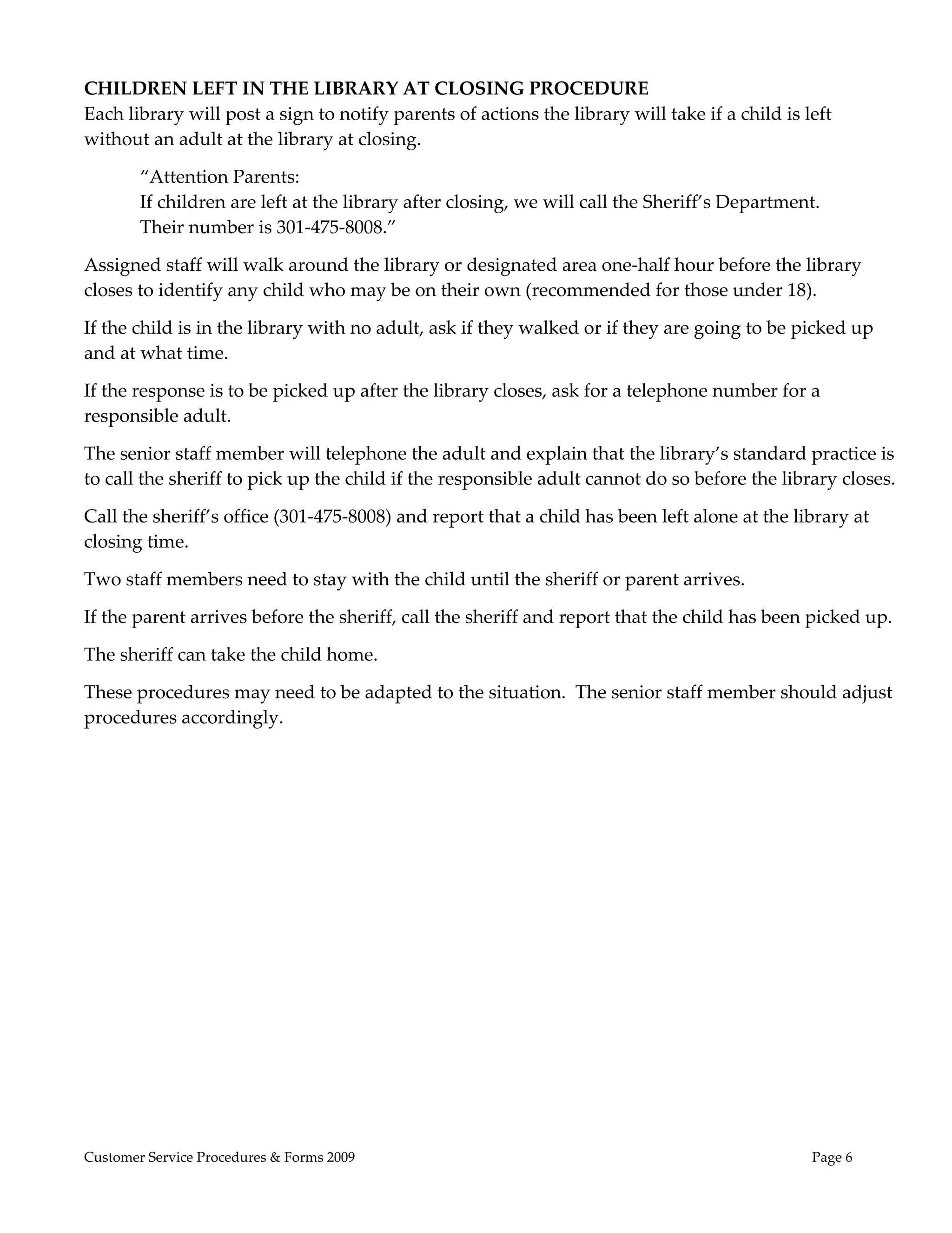  
CHILDREN LEFT IN THE LIBRARY AT CLOSING PROCEDURE 
Each library will post a sign to notify parents of actions the library will take if a child is left 
without an adult at the library at closing. 

        “Attention Parents: 
        If children are left at the library after closing, we will call the Sheriff’s Department.   
        Their number is 301‐475‐8008.” 

Assigned staff will walk around the library or designated area one‐half hour before the library 
closes to identify any child who may be on their own (recommended for those under 18). 

If the child is in the library with no adult, ask if they walked or if they are going to be picked up 
and at what time. 

If the response is to be picked up after the library closes, ask for a telephone number for a 
responsible adult. 

The senior staff member will telephone the adult and explain that the library’s standard practice is 
to call the sheriff to pick up the child if the responsible adult cannot do so before the library closes. 

Call the sheriff’s office (301‐475‐8008) and report that a child has been left alone at the library at 
closing time. 

Two staff members need to stay with the child until the sheriff or parent arrives. 

If the parent arrives before the sheriff, call the sheriff and report that the child has been picked up. 

The sheriff can take the child home. 

These procedures may need to be adapted to the situation.  The senior staff member should adjust 
procedures accordingly. 
 
 




Customer Service Procedures & Forms 2009                                                         Page 6
 
