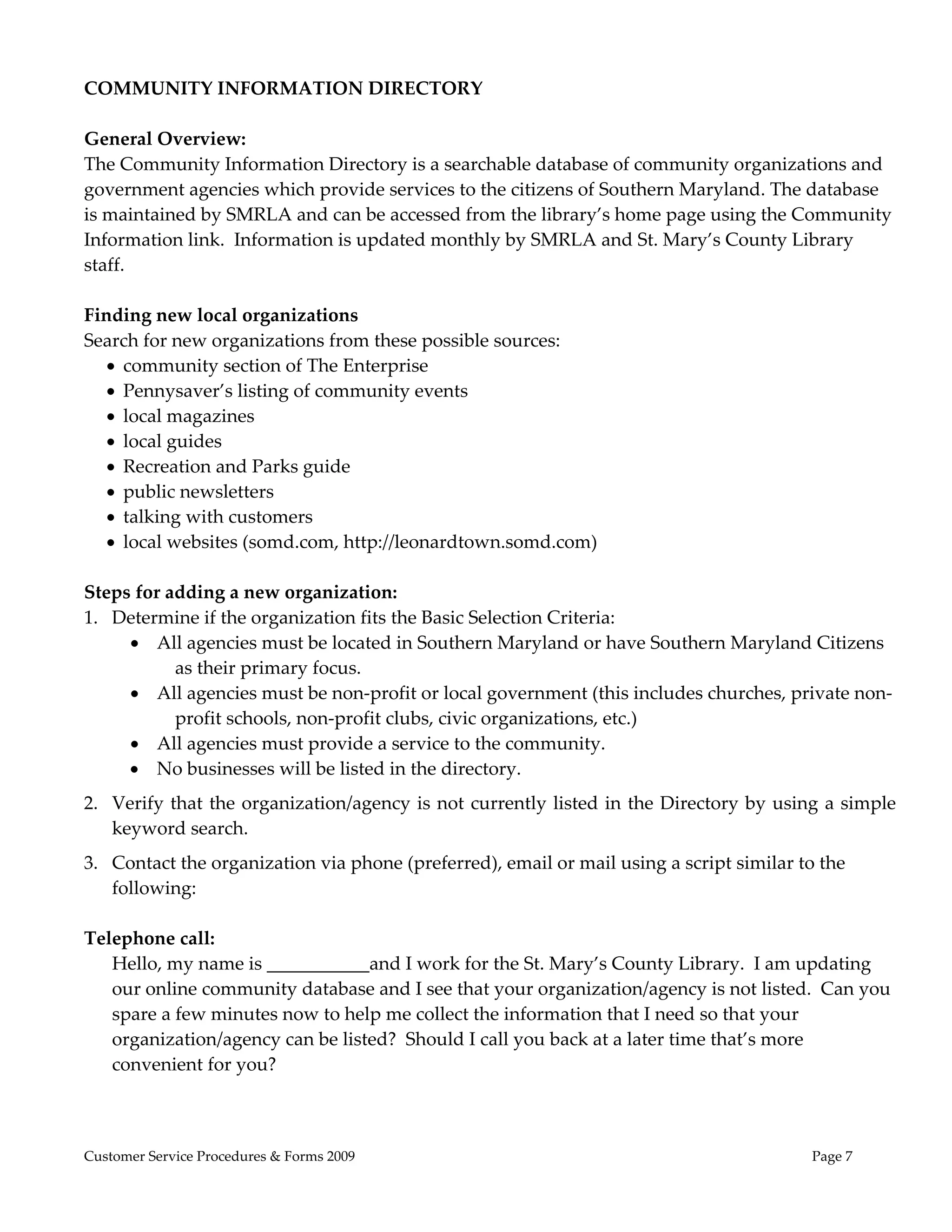  
COMMUNITY INFORMATION DIRECTORY 
 
General Overview: 
The Community Information Directory is a searchable database of community organizations and 
government agencies which provide services to the citizens of Southern Maryland. The database 
is maintained by SMRLA and can be accessed from the library’s home page using the Community 
Information link.  Information is updated monthly by SMRLA and St. Mary’s County Library 
staff.   
 
Finding new local organizations 
Search for new organizations from these possible sources: 
    community section of The Enterprise 
    Pennysaver’s listing of community events 
    local magazines 
    local guides  
    Recreation and Parks guide 
    public newsletters 
    talking with customers 
    local websites (somd.com, http://leonardtown.somd.com) 
 
Steps for adding a new organization: 
1. Determine if the organization fits the Basic Selection Criteria: 
        All agencies must be located in Southern Maryland or have Southern Maryland Citizens 
            as their primary focus.  
        All agencies must be non‐profit or local government (this includes churches, private non‐
            profit schools, non‐profit clubs, civic organizations, etc.)  
        All agencies must provide a service to the community.  
        No businesses will be listed in the directory.  
2. Verify that the  organization/agency is not  currently  listed in the Directory  by using  a simple 
   keyword search. 
3. Contact the organization via phone (preferred), email or mail using a script similar to the 
   following:   
 
Telephone call: 
   Hello, my name is ___________and I work for the St. Mary’s County Library.  I am updating 
   our online community database and I see that your organization/agency is not listed.  Can you 
   spare a few minutes now to help me collect the information that I need so that your 
   organization/agency can be listed?  Should I call you back at a later time that’s more 
   convenient for you? 
        


Customer Service Procedures & Forms 2009                                                   Page 7
 