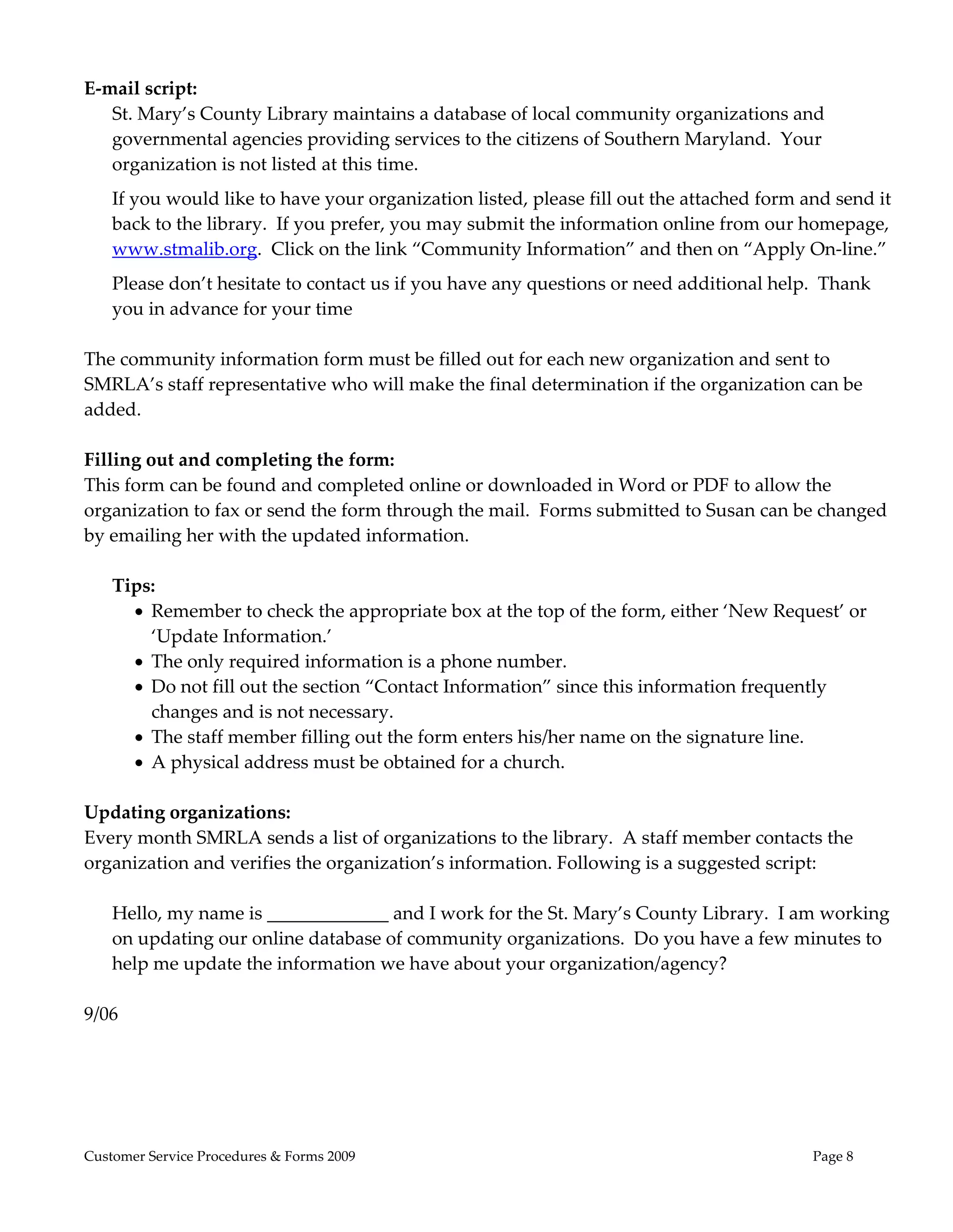  
E‐mail script: 
   St. Mary’s County Library maintains a database of local community organizations and 
   governmental agencies providing services to the citizens of Southern Maryland.  Your 
   organization is not listed at this time.  
    If you would like to have your organization listed, please fill out the attached form and send it 
    back to the library.  If you prefer, you may submit the information online from our homepage, 
    www.stmalib.org.  Click on the link “Community Information” and then on “Apply On‐line.”   
    Please don’t hesitate to contact us if you have any questions or need additional help.  Thank 
    you in advance for your time  
 
The community information form must be filled out for each new organization and sent to 
SMRLA’s staff representative who will make the final determination if the organization can be 
added. 
 
Filling out and completing the form: 
This form can be found and completed online or downloaded in Word or PDF to allow the 
organization to fax or send the form through the mail.  Forms submitted to Susan can be changed 
by emailing her with the updated information. 
     
    Tips: 
       Remember to check the appropriate box at the top of the form, either ‘New Request’ or 
         ‘Update Information.’   
       The only required information is a phone number.   
       Do not fill out the section “Contact Information” since this information frequently 
         changes and is not necessary.  
       The staff member filling out the form enters his/her name on the signature line. 
       A physical address must be obtained for a church. 
 
Updating organizations: 
Every month SMRLA sends a list of organizations to the library.  A staff member contacts the 
organization and verifies the organization’s information. Following is a suggested script: 
     
    Hello, my name is _____________ and I work for the St. Mary’s County Library.  I am working 
    on updating our online database of community organizations.  Do you have a few minutes to 
    help me update the information we have about your organization/agency? 
 
9/06 
 




Customer Service Procedures & Forms 2009                                                   Page 8
 