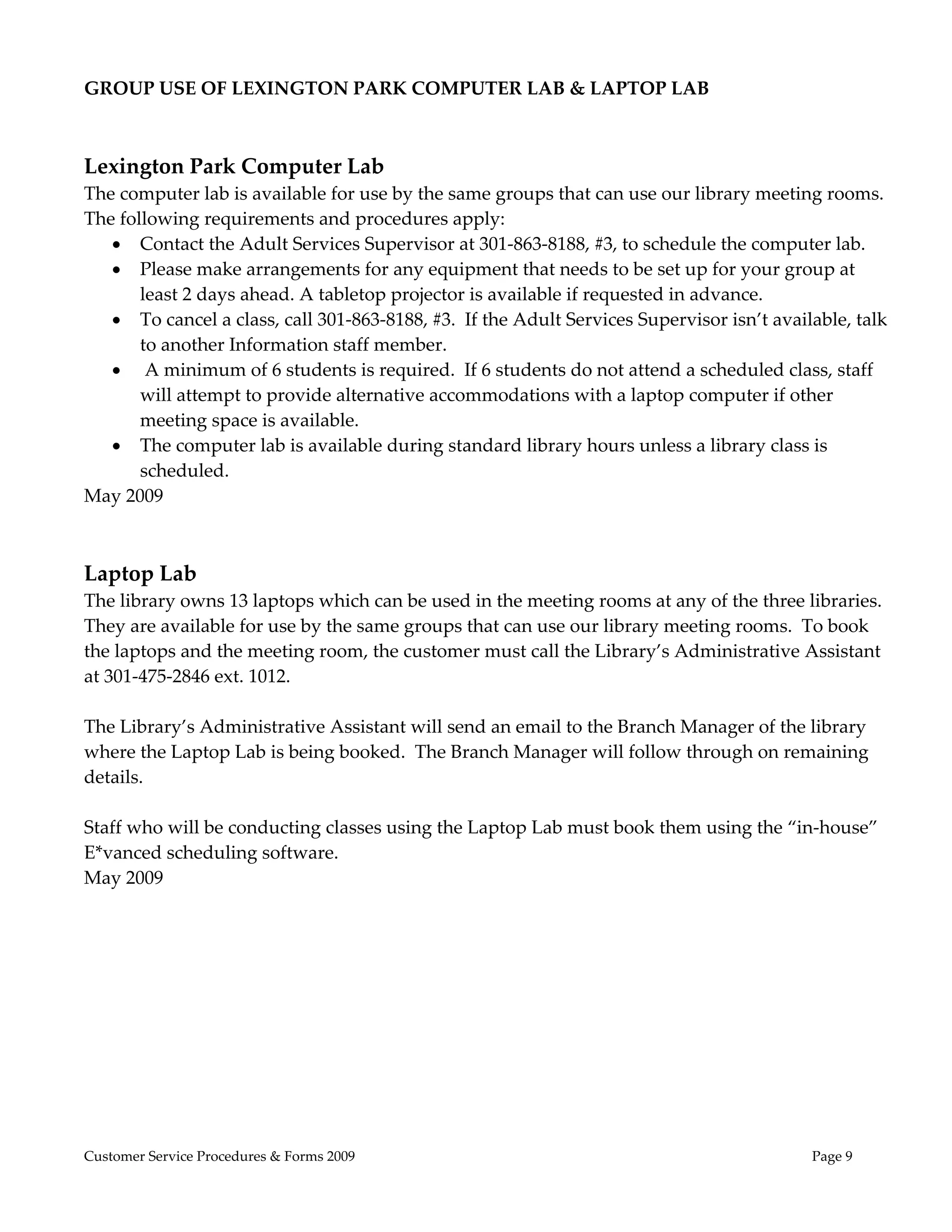  
GROUP USE OF LEXINGTON PARK COMPUTER LAB & LAPTOP LAB 
 
                                  
Lexington Park Computer Lab                  
The computer lab is available for use by the same groups that can use our library meeting rooms.  
The following requirements and procedures apply:   
    Contact the Adult Services Supervisor at 301‐863‐8188, #3, to schedule the computer lab.   
    Please make arrangements for any equipment that needs to be set up for your group at 
       least 2 days ahead. A tabletop projector is available if requested in advance. 
    To cancel a class, call 301‐863‐8188, #3.  If the Adult Services Supervisor isn’t available, talk 
       to another Information staff member. 
     A minimum of 6 students is required.  If 6 students do not attend a scheduled class, staff 
       will attempt to provide alternative accommodations with a laptop computer if other 
       meeting space is available.  
    The computer lab is available during standard library hours unless a library class is 
       scheduled. 
May 2009 
 
 
Laptop Lab 
The library owns 13 laptops which can be used in the meeting rooms at any of the three libraries.  
They are available for use by the same groups that can use our library meeting rooms.  To book 
the laptops and the meeting room, the customer must call the Library’s Administrative Assistant 
at 301‐475‐2846 ext. 1012. 
 
The Library’s Administrative Assistant will send an email to the Branch Manager of the library 
where the Laptop Lab is being booked.  The Branch Manager will follow through on remaining 
details. 
 
Staff who will be conducting classes using the Laptop Lab must book them using the “in‐house” 
E*vanced scheduling software. 
May 2009 
 




Customer Service Procedures & Forms 2009                                                    Page 9
 