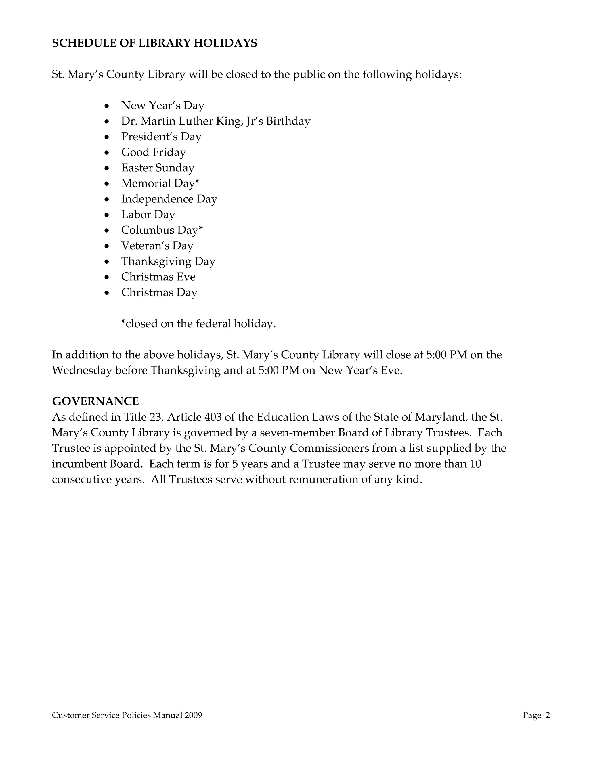 SCHEDULE OF LIBRARY HOLIDAYS 
 
St. Mary’s County Library will be closed to the public on the following holidays: 
 
            New Year’s Day 
            Dr. Martin Luther King, Jr’s Birthday 
            President’s Day 
            Good Friday 
            Easter Sunday 
            Memorial Day* 
            Independence Day 
            Labor Day 
            Columbus Day* 
            Veteran’s Day 
            Thanksgiving Day 
            Christmas Eve 
            Christmas Day 
        
              *closed on the federal holiday. 
        
In addition to the above holidays, St. Mary’s County Library will close at 5:00 PM on the 
Wednesday before Thanksgiving and at 5:00 PM on New Year’s Eve. 
 
GOVERNANCE  
As defined in Title 23, Article 403 of the Education Laws of the State of Maryland, the St. 
Mary’s County Library is governed by a seven‐member Board of Library Trustees.  Each 
Trustee is appointed by the St. Mary’s County Commissioners from a list supplied by the 
incumbent Board.  Each term is for 5 years and a Trustee may serve no more than 10 
consecutive years.  All Trustees serve without remuneration of any kind. 
 




Customer Service Policies Manual 2009                                                          Page  2 
 