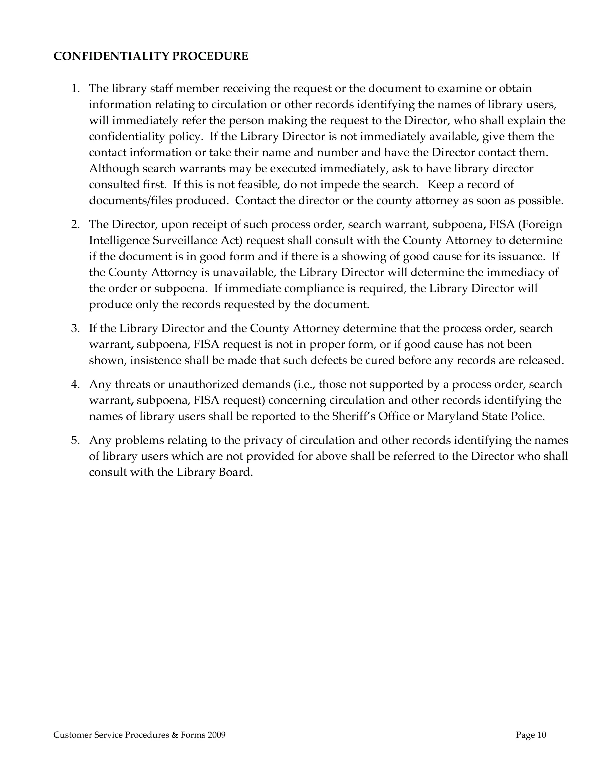  
CONFIDENTIALITY PROCEDURE 
 
  1. The library staff member receiving the request or the document to examine or obtain 
     information relating to circulation or other records identifying the names of library users, 
     will immediately refer the person making the request to the Director, who shall explain the 
     confidentiality policy.  If the Library Director is not immediately available, give them the 
     contact information or take their name and number and have the Director contact them.  
     Although search warrants may be executed immediately, ask to have library director 
     consulted first.  If this is not feasible, do not impede the search.   Keep a record of 
     documents/files produced.  Contact the director or the county attorney as soon as possible. 

    2. The Director, upon receipt of such process order, search warrant, subpoena, FISA (Foreign 
       Intelligence Surveillance Act) request shall consult with the County Attorney to determine 
       if the document is in good form and if there is a showing of good cause for its issuance.  If 
       the County Attorney is unavailable, the Library Director will determine the immediacy of 
       the order or subpoena.  If immediate compliance is required, the Library Director will 
       produce only the records requested by the document. 

    3. If the Library Director and the County Attorney determine that the process order, search 
       warrant, subpoena, FISA request is not in proper form, or if good cause has not been 
       shown, insistence shall be made that such defects be cured before any records are released.   

    4. Any threats or unauthorized demands (i.e., those not supported by a process order, search 
       warrant, subpoena, FISA request) concerning circulation and other records identifying the 
       names of library users shall be reported to the Sheriff’s Office or Maryland State Police.    

    5. Any problems relating to the privacy of circulation and other records identifying the names 
       of library users which are not provided for above shall be referred to the Director who shall 
       consult with the Library Board. 
 




Customer Service Procedures & Forms 2009                                                   Page 10
 