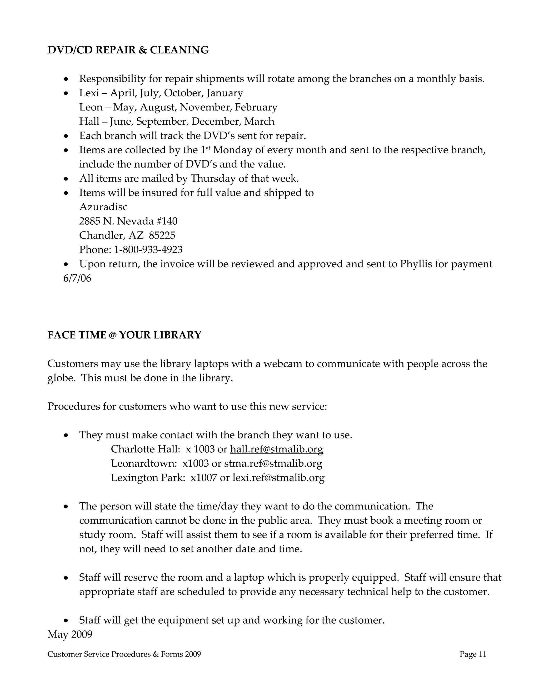  
DVD/CD REPAIR & CLEANING 
 
    Responsibility for repair shipments will rotate among the branches on a monthly basis. 
    Lexi – April, July, October, January 
       Leon – May, August, November, February 
       Hall – June, September, December, March 
    Each branch will track the DVD’s sent for repair. 
    Items are collected by the 1st Monday of every month and sent to the respective branch, 
       include the number of DVD’s and the value. 
    All items are mailed by Thursday of that week.   
    Items will be insured for full value and shipped to  
       Azuradisc 
       2885 N. Nevada #140 
       Chandler, AZ  85225 
       Phone: 1‐800‐933‐4923 
    Upon return, the invoice will be reviewed and approved and sent to Phyllis for payment 
   6/7/06 
 
 
 
FACE TIME @ YOUR LIBRARY  
 
Customers may use the library laptops with a webcam to communicate with people across the 
globe.  This must be done in the library. 
 
Procedures for customers who want to use this new service: 
 
    They must make contact with the branch they want to use.   
              Charlotte Hall:  x 1003 or hall.ref@stmalib.org 
              Leonardtown:  x1003 or stma.ref@stmalib.org 
              Lexington Park:  x1007 or lexi.ref@stmalib.org  
 
    The person will state the time/day they want to do the communication.  The 
       communication cannot be done in the public area.  They must book a meeting room or 
       study room.  Staff will assist them to see if a room is available for their preferred time.  If 
       not, they will need to set another date and time. 
 
    Staff will reserve the room and a laptop which is properly equipped.  Staff will ensure that 
       appropriate staff are scheduled to provide any necessary technical help to the customer. 
        
    Staff will get the equipment set up and working for the customer. 
May 2009 
Customer Service Procedures & Forms 2009                                                    Page 11
 