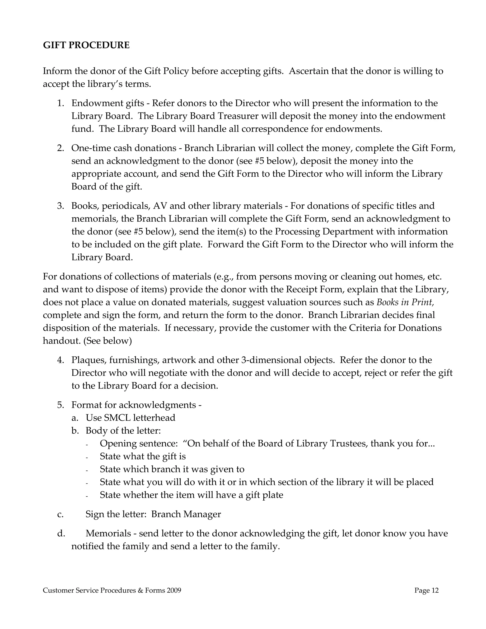  
GIFT PROCEDURE 
                                                   
Inform the donor of the Gift Policy before accepting gifts.  Ascertain that the donor is willing to 
accept the library’s terms. 

    1. Endowment gifts ‐ Refer donors to the Director who will present the information to the 
       Library Board.  The Library Board Treasurer will deposit the money into the endowment 
       fund.  The Library Board will handle all correspondence for endowments. 

    2. One‐time cash donations ‐ Branch Librarian will collect the money, complete the Gift Form, 
       send an acknowledgment to the donor (see #5 below), deposit the money into the 
       appropriate account, and send the Gift Form to the Director who will inform the Library 
       Board of the gift. 

    3. Books, periodicals, AV and other library materials ‐ For donations of specific titles and 
       memorials, the Branch Librarian will complete the Gift Form, send an acknowledgment to 
       the donor (see #5 below), send the item(s) to the Processing Department with information 
       to be included on the gift plate.  Forward the Gift Form to the Director who will inform the 
       Library Board. 

For donations of collections of materials (e.g., from persons moving or cleaning out homes, etc. 
and want to dispose of items) provide the donor with the Receipt Form, explain that the Library, 
does not place a value on donated materials, suggest valuation sources such as Books in Print, 
complete and sign the form, and return the form to the donor.  Branch Librarian decides final 
disposition of the materials.  If necessary, provide the customer with the Criteria for Donations 
handout. (See below) 

    4. Plaques, furnishings, artwork and other 3‐dimensional objects.  Refer the donor to the 
       Director who will negotiate with the donor and will decide to accept, reject or refer the gift 
       to the Library Board for a decision.   

    5. Format for acknowledgments ‐  
       a. Use SMCL letterhead  
       b. Body of the letter:            
          -  Opening sentence:  “On behalf of the Board of Library Trustees, thank you for... 
          -  State what the gift is 
          -  State which branch it was given to 
          -  State what you will do with it or in which section of the library it will be placed 
          -  State whether the item will have a gift plate  

    c.      Sign the letter:  Branch Manager 

    d.      Memorials ‐ send letter to the donor acknowledging the gift, let donor know you have 
         notified the family and send a letter to the family. 



Customer Service Procedures & Forms 2009                                                    Page 12
 