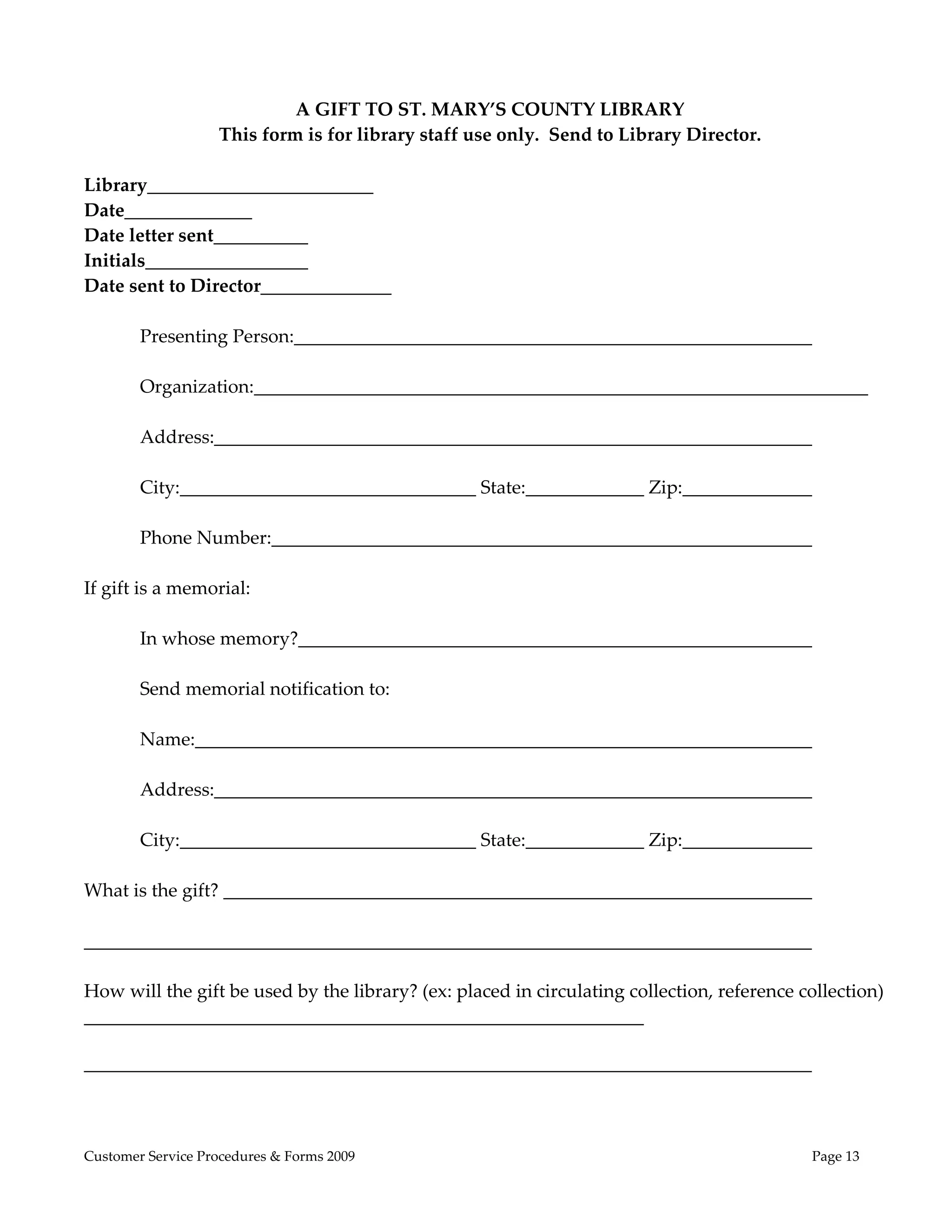  
 
                             A GIFT TO ST. MARY’S COUNTY LIBRARY 
                    This form is for library staff use only.  Send to Library Director. 
 
Library               _____________ 
Date                   
Date letter sent                                                                       
Initials                      
Date sent to Director______________ 
 
         Presenting Person:                                                                  
 
         Organization:                                                                               
 
         Address:                                                                            
 
         City:                                    State:                Zip:                 
 
         Phone Number:                                                                       
 
If gift is a memorial: 
          
         In whose memory?                                                                    
          
         Send memorial notification to: 
          
         Name:                                                                               
          
         Address:                                                                            
 
         City:                                    State:                Zip:                 
 
What is the gift?                                                                            
 
                                                                                             
 
How will the gift be used by the library? (ex: placed in circulating collection, reference collection)
                                                                        
 
                                                                                       



Customer Service Procedures & Forms 2009                                                    Page 13
 