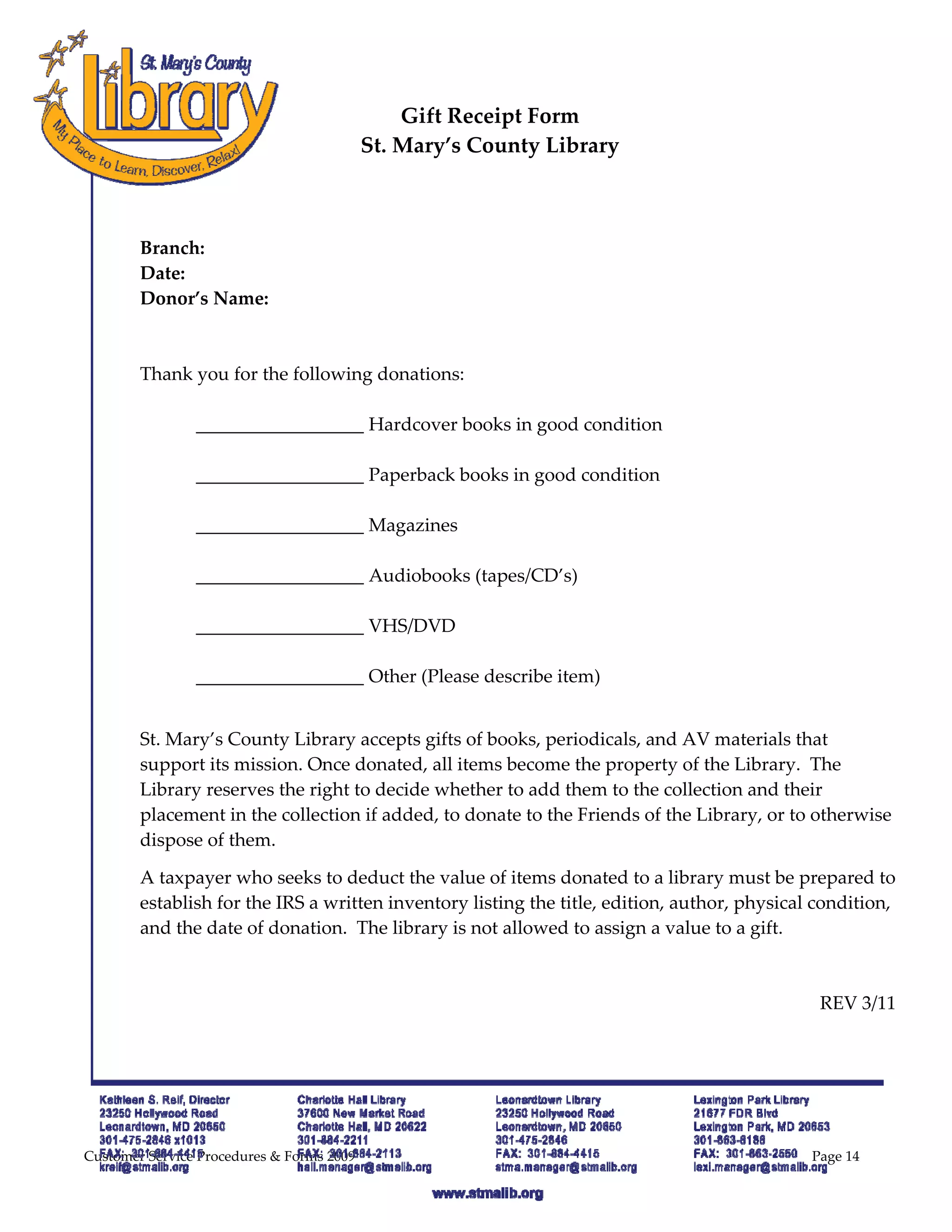  
 
                                                Gift Receipt Form 
                                            St. Mary’s County Library 
 
         
         
        Branch: 
        Date:                                        
        Donor’s Name: 
         
         
        Thank you for the following donations: 
         
                                                    Hardcover books in good condition 
         
                                                    Paperback books in good condition 
         
                                                    Magazines 
         
                                                    Audiobooks (tapes/CD’s) 
         
                                                    VHS/DVD 
         
                                                    Other (Please describe item) 
         

        St. Mary’s County Library accepts gifts of books, periodicals, and AV materials that 
        support its mission. Once donated, all items become the property of the Library.  The 
        Library reserves the right to decide whether to add them to the collection and their 
        placement in the collection if added, to donate to the Friends of the Library, or to otherwise 
        dispose of them. 

        A taxpayer who seeks to deduct the value of items donated to a library must be prepared to 
        establish for the IRS a written inventory listing the title, edition, author, physical condition, 
        and the date of donation.  The library is not allowed to assign a value to a gift.   

                                                                                                          

                                                                                               REV 3/11 

         




Customer Service Procedures & Forms 2009                                                      Page 14
 