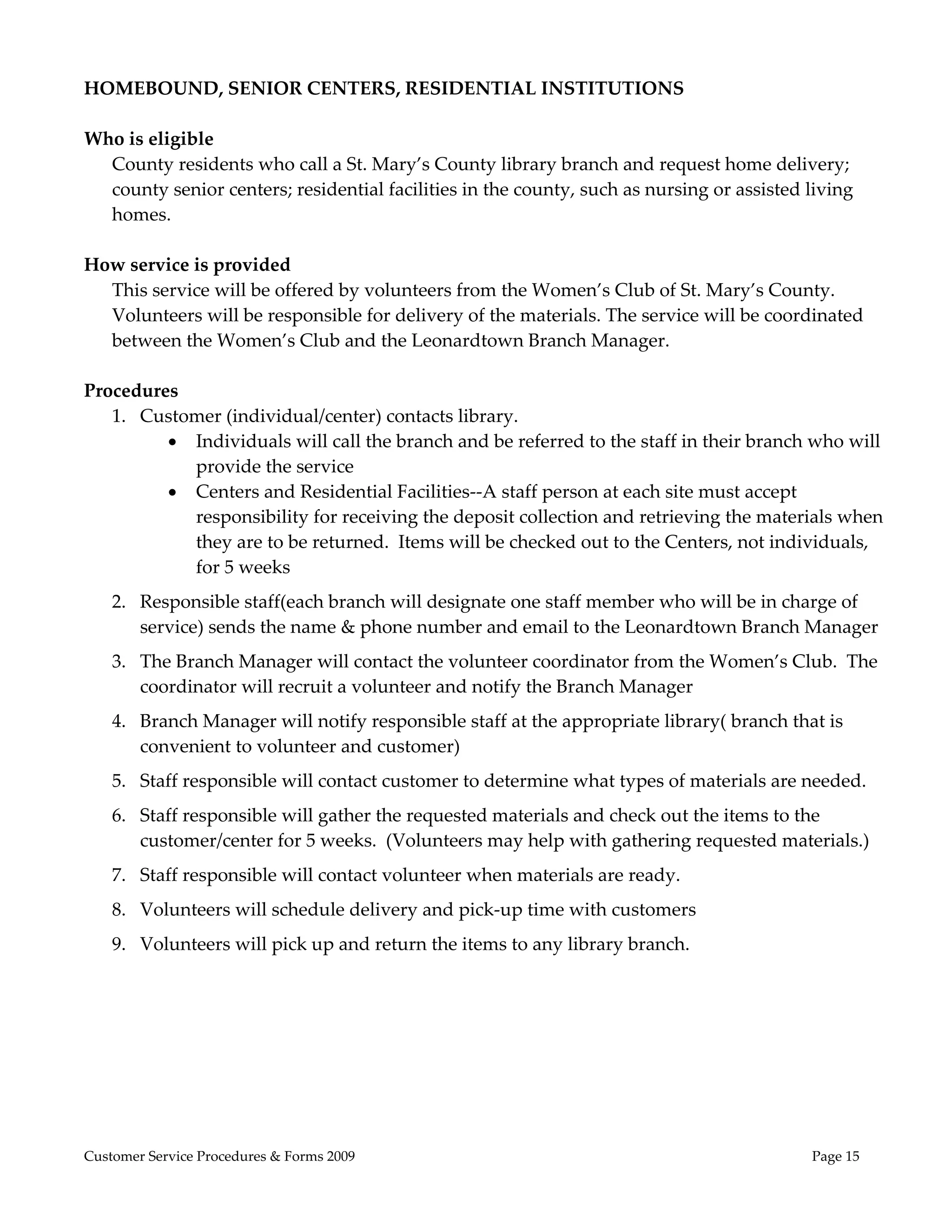  
HOMEBOUND, SENIOR CENTERS, RESIDENTIAL INSTITUTIONS 
 
Who is eligible 
   County residents who call a St. Mary’s County library branch and request home delivery; 
   county senior centers; residential facilities in the county, such as nursing or assisted living 
   homes. 
       
How service is provided 
   This service will be offered by volunteers from the Women’s Club of St. Mary’s County. 
   Volunteers will be responsible for delivery of the materials. The service will be coordinated 
   between the Women’s Club and the Leonardtown Branch Manager. 
       
Procedures  
   1. Customer (individual/center) contacts library. 
           Individuals will call the branch and be referred to the staff in their branch who will 
             provide the service 
           Centers and Residential Facilities‐‐A staff person at each site must accept 
             responsibility for receiving the deposit collection and retrieving the materials when 
             they are to be returned.  Items will be checked out to the Centers, not individuals, 
             for 5 weeks 
    2. Responsible staff(each branch will designate one staff member who will be in charge of 
       service) sends the name & phone number and email to the Leonardtown Branch Manager 
    3. The Branch Manager will contact the volunteer coordinator from the Women’s Club.  The 
       coordinator will recruit a volunteer and notify the Branch Manager 
    4. Branch Manager will notify responsible staff at the appropriate library( branch that is 
       convenient to volunteer and customer) 
    5. Staff responsible will contact customer to determine what types of materials are needed. 
    6. Staff responsible will gather the requested materials and check out the items to the 
       customer/center for 5 weeks.  (Volunteers may help with gathering requested materials.) 
    7. Staff responsible will contact volunteer when materials are ready. 
    8. Volunteers will schedule delivery and pick‐up time with customers 
    9. Volunteers will pick up and return the items to any library branch. 




Customer Service Procedures & Forms 2009                                                  Page 15
 