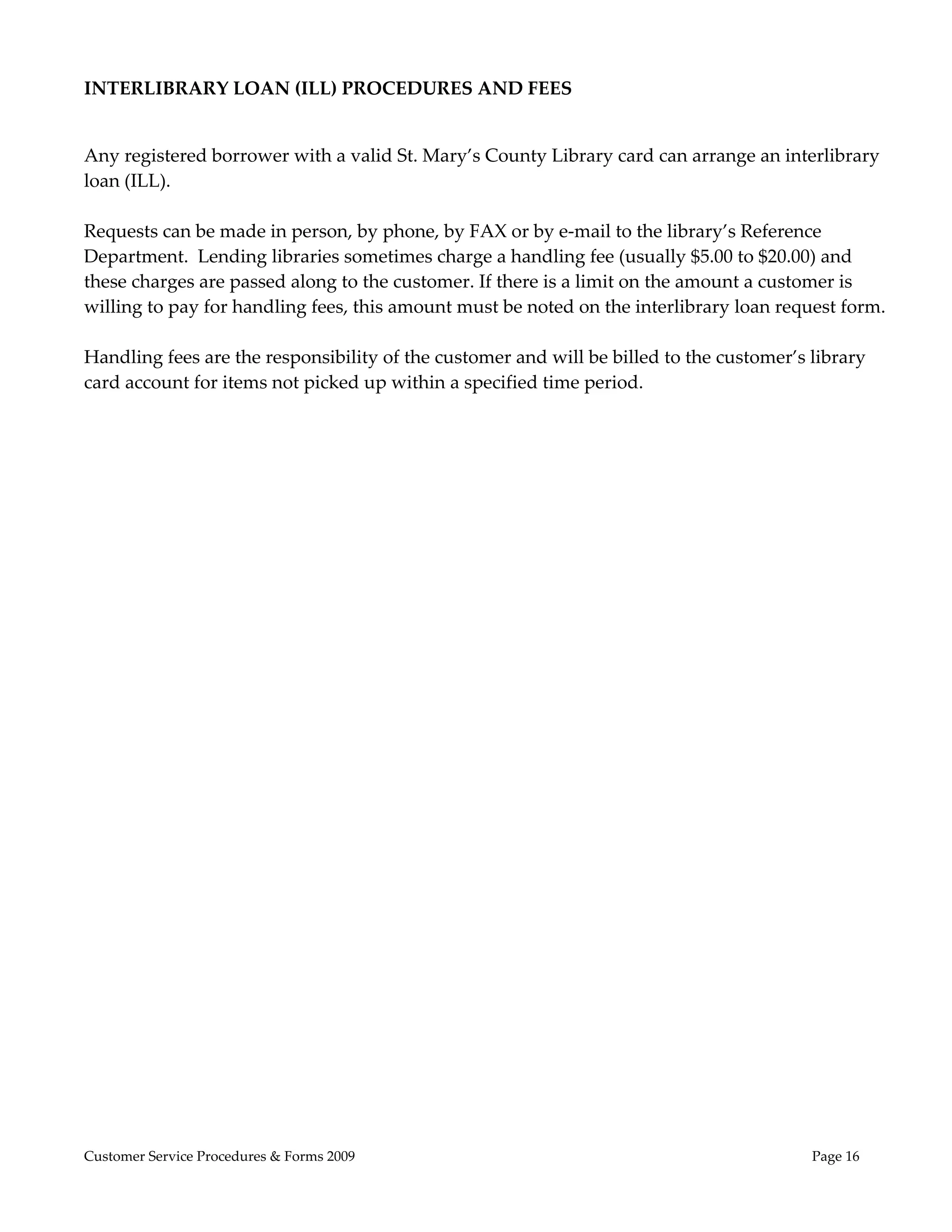  
INTERLIBRARY LOAN (ILL) PROCEDURES AND FEES 

                                                      
Any registered borrower with a valid St. Mary’s County Library card can arrange an interlibrary 
loan (ILL).  
 
Requests can be made in person, by phone, by FAX or by e‐mail to the library’s Reference 
Department.  Lending libraries sometimes charge a handling fee (usually $5.00 to $20.00) and 
these charges are passed along to the customer. If there is a limit on the amount a customer is 
willing to pay for handling fees, this amount must be noted on the interlibrary loan request form.   
 
Handling fees are the responsibility of the customer and will be billed to the customer’s library 
card account for items not picked up within a specified time period. 




Customer Service Procedures & Forms 2009                                                  Page 16
 