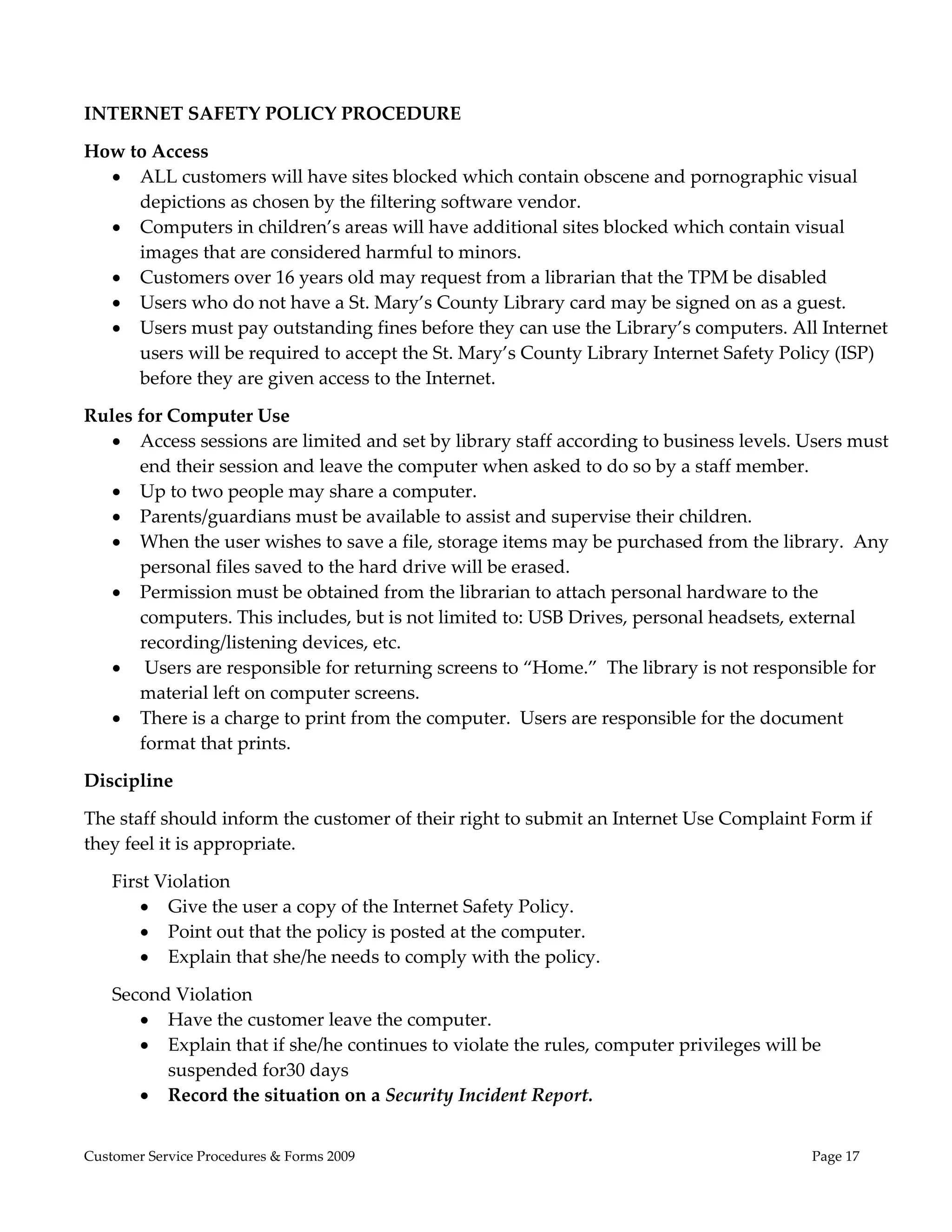  
 
INTERNET SAFETY POLICY PROCEDURE 

How to Access 
   ALL customers will have sites blocked which contain obscene and pornographic visual 
     depictions as chosen by the filtering software vendor.   
   Computers in children’s areas will have additional sites blocked which contain visual 
     images that are considered harmful to minors.   
   Customers over 16 years old may request from a librarian that the TPM be disabled  
   Users who do not have a St. Mary’s County Library card may be signed on as a guest. 
   Users must pay outstanding fines before they can use the Library’s computers. All Internet 
     users will be required to accept the St. Mary’s County Library Internet Safety Policy (ISP) 
     before they are given access to the Internet. 

Rules for Computer Use  
    Access sessions are limited and set by library staff according to business levels. Users must 
      end their session and leave the computer when asked to do so by a staff member. 
    Up to two people may share a computer. 
    Parents/guardians must be available to assist and supervise their children. 
    When the user wishes to save a file, storage items may be purchased from the library.  Any 
      personal files saved to the hard drive will be erased. 
    Permission must be obtained from the librarian to attach personal hardware to the 
      computers. This includes, but is not limited to: USB Drives, personal headsets, external 
      recording/listening devices, etc. 
     Users are responsible for returning screens to “Home.”  The library is not responsible for 
      material left on computer screens.  
    There is a charge to print from the computer.  Users are responsible for the document 
      format that prints.  

Discipline 

The staff should inform the customer of their right to submit an Internet Use Complaint Form if 
they feel it is appropriate. 

    First Violation 
         Give the user a copy of the Internet Safety Policy. 
         Point out that the policy is posted at the computer. 
         Explain that she/he needs to comply with the policy. 

    Second Violation 
        Have the customer leave the computer. 
        Explain that if she/he continues to violate the rules, computer privileges will be 
          suspended for30 days  
        Record the situation on a Security Incident Report. 


Customer Service Procedures & Forms 2009                                                  Page 17
 