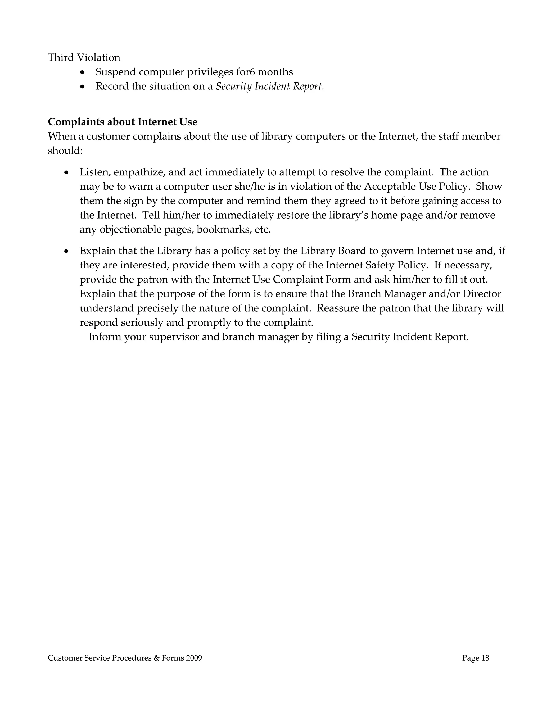  

Third Violation 
       Suspend computer privileges for6 months 
       Record the situation on a Security Incident Report. 

 
Complaints about Internet Use 
When a customer complains about the use of library computers or the Internet, the staff member 
should: 

       Listen, empathize, and act immediately to attempt to resolve the complaint.  The action 
        may be to warn a computer user she/he is in violation of the Acceptable Use Policy.  Show 
        them the sign by the computer and remind them they agreed to it before gaining access to 
        the Internet.  Tell him/her to immediately restore the library’s home page and/or remove 
        any objectionable pages, bookmarks, etc.   

       Explain that the Library has a policy set by the Library Board to govern Internet use and, if 
        they are interested, provide them with a copy of the Internet Safety Policy.  If necessary, 
        provide the patron with the Internet Use Complaint Form and ask him/her to fill it out.  
        Explain that the purpose of the form is to ensure that the Branch Manager and/or Director 
        understand precisely the nature of the complaint.  Reassure the patron that the library will 
        respond seriously and promptly to the complaint. 
          Inform your supervisor and branch manager by filing a Security Incident Report.    




Customer Service Procedures & Forms 2009                                                   Page 18
 