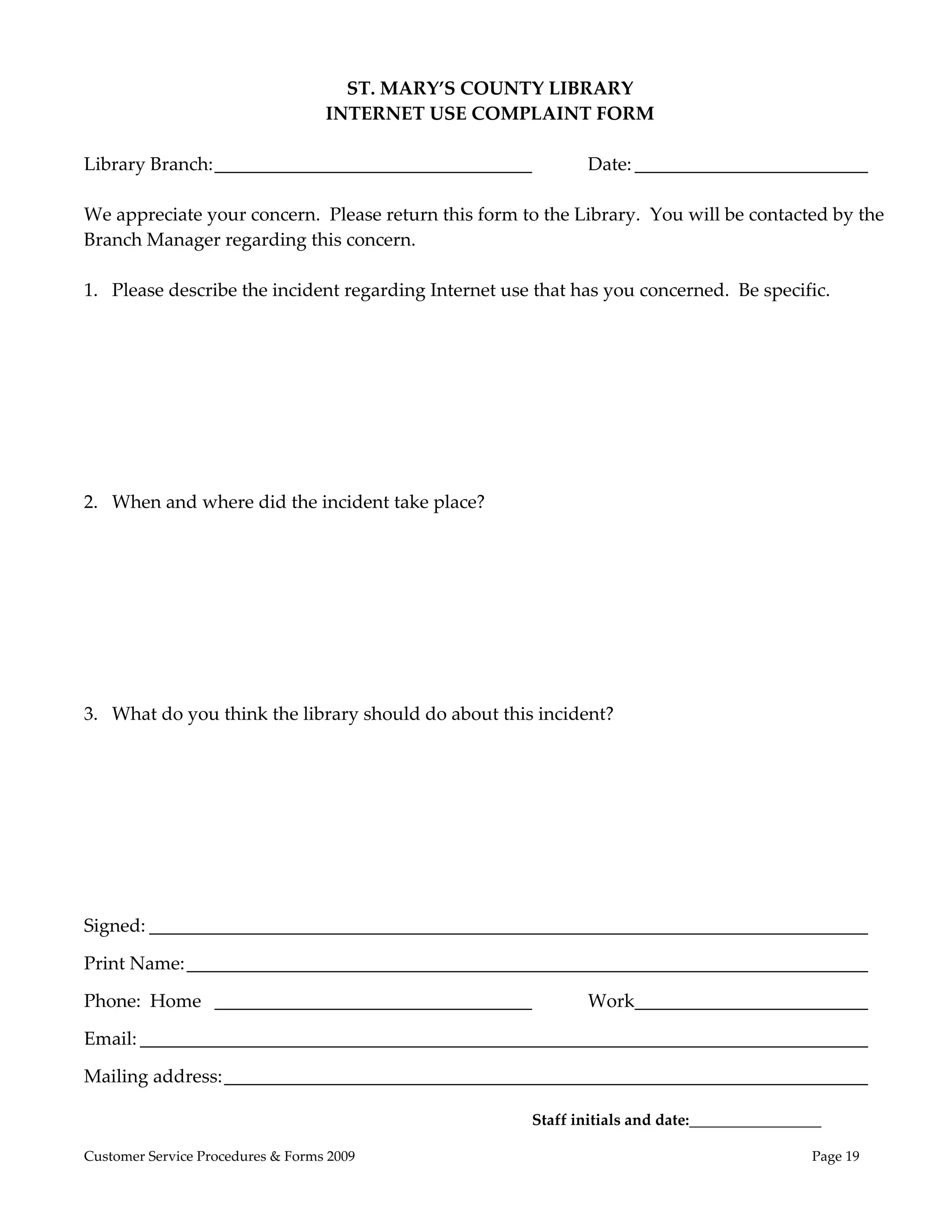  
                                      ST. MARY’S COUNTY LIBRARY 
                                    INTERNET USE COMPLAINT FORM 
 
Library Branch: __________________________________            Date: _________________________ 
 
We appreciate your concern.  Please return this form to the Library.  You will be contacted by the 
Branch Manager regarding this concern. 
 
1. Please describe the incident regarding Internet use that has you concerned.  Be specific. 




2. When and where did the incident take place? 




3. What do you think the library should do about this incident? 




Signed: _____________________________________________________________________________ 

Print Name: _________________________________________________________________________ 

Phone:  Home   __________________________________              Work  ________________________ 
                                                                   _

Email: ______________________________________________________________________________ 

Mailing address: _____________________________________________________________________ 
 
                                                       Staff initials and date:_________________ 

Customer Service Procedures & Forms 2009                                                       Page 19
 