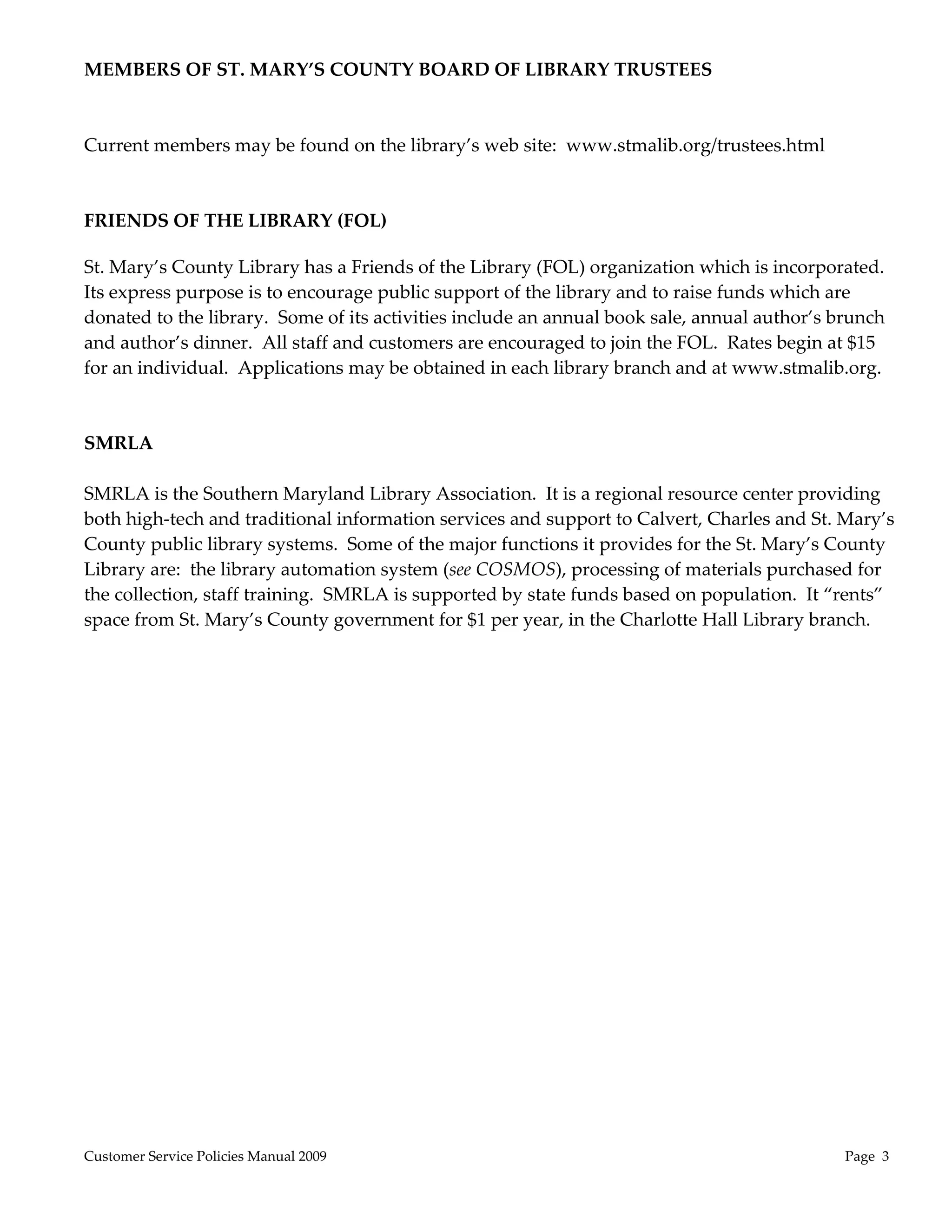 MEMBERS OF ST. MARY’S COUNTY BOARD OF LIBRARY TRUSTEES 
 
 
Current members may be found on the library’s web site:  www.stmalib.org/trustees.html 
 
 
FRIENDS OF THE LIBRARY (FOL) 
 
St. Mary’s County Library has a Friends of the Library (FOL) organization which is incorporated.  
Its express purpose is to encourage public support of the library and to raise funds which are 
donated to the library.  Some of its activities include an annual book sale, annual author’s brunch 
and author’s dinner.  All staff and customers are encouraged to join the FOL.  Rates begin at $15 
for an individual.  Applications may be obtained in each library branch and at www.stmalib.org. 
 
 
SMRLA 
 
SMRLA is the Southern Maryland Library Association.  It is a regional resource center providing 
both high‐tech and traditional information services and support to Calvert, Charles and St. Mary’s 
County public library systems.  Some of the major functions it provides for the St. Mary’s County 
Library are:  the library automation system (see COSMOS), processing of materials purchased for 
the collection, staff training.  SMRLA is supported by state funds based on population.  It “rents” 
space from St. Mary’s County government for $1 per year, in the Charlotte Hall Library branch.




Customer Service Policies Manual 2009                                                        Page  3 
 