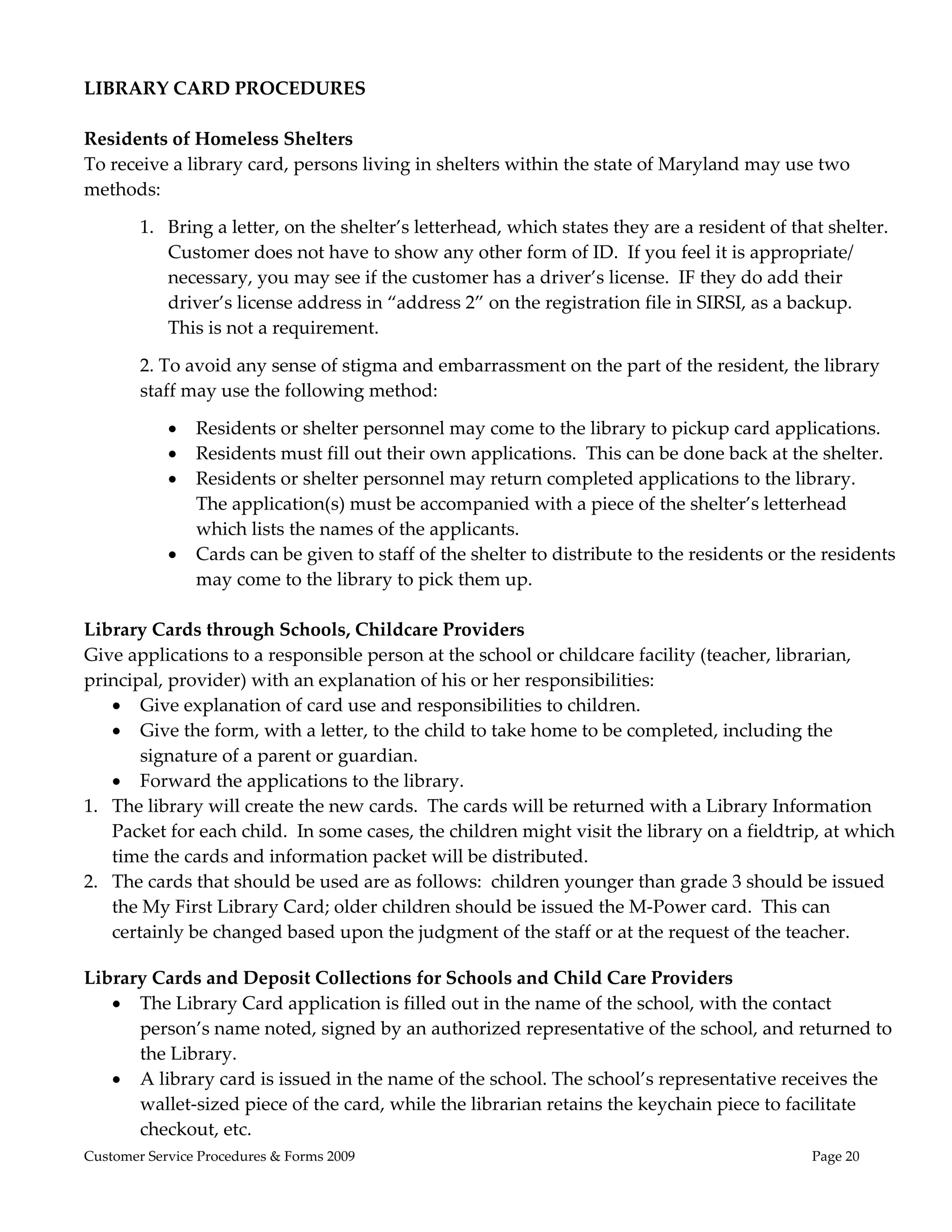 
LIBRARY CARD PROCEDURES 
 
Residents of Homeless Shelters 
To receive a library card, persons living in shelters within the state of Maryland may use two 
methods: 

        1. Bring a letter, on the shelter’s letterhead, which states they are a resident of that shelter.  
           Customer does not have to show any other form of ID.  If you feel it is appropriate/ 
           necessary, you may see if the customer has a driver’s license.  IF they do add their 
           driver’s license address in “address 2” on the registration file in SIRSI, as a backup.  
           This is not a requirement. 

        2. To avoid any sense of stigma and embarrassment on the part of the resident, the library 
        staff may use the following method: 

               Residents or shelter personnel may come to the library to pickup card applications. 
               Residents must fill out their own applications.  This can be done back at the shelter. 
               Residents or shelter personnel may return completed applications to the library.  
                The application(s) must be accompanied with a piece of the shelter’s letterhead 
                which lists the names of the applicants. 
               Cards can be given to staff of the shelter to distribute to the residents or the residents 
                may come to the library to pick them up. 
 
Library Cards through Schools, Childcare Providers 
Give applications to a responsible person at the school or childcare facility (teacher, librarian, 
principal, provider) with an explanation of his or her responsibilities:  
    Give explanation of card use and responsibilities to children. 
    Give the form, with a letter, to the child to take home to be completed, including the 
       signature of a parent or guardian. 
    Forward the applications to the library. 
1. The library will create the new cards.  The cards will be returned with a Library Information 
   Packet for each child.  In some cases, the children might visit the library on a fieldtrip, at which 
   time the cards and information packet will be distributed. 
2. The cards that should be used are as follows:  children younger than grade 3 should be issued 
   the My First Library Card; older children should be issued the M‐Power card.  This can 
   certainly be changed based upon the judgment of the staff or at the request of the teacher.    
 
Library Cards and Deposit Collections for Schools and Child Care Providers 
    The Library Card application is filled out in the name of the school, with the contact 
      person’s name noted, signed by an authorized representative of the school, and returned to 
      the Library. 
    A library card is issued in the name of the school. The school’s representative receives the 
      wallet‐sized piece of the card, while the librarian retains the keychain piece to facilitate 
      checkout, etc. 
Customer Service Procedures & Forms 2009                                                       Page 20
 