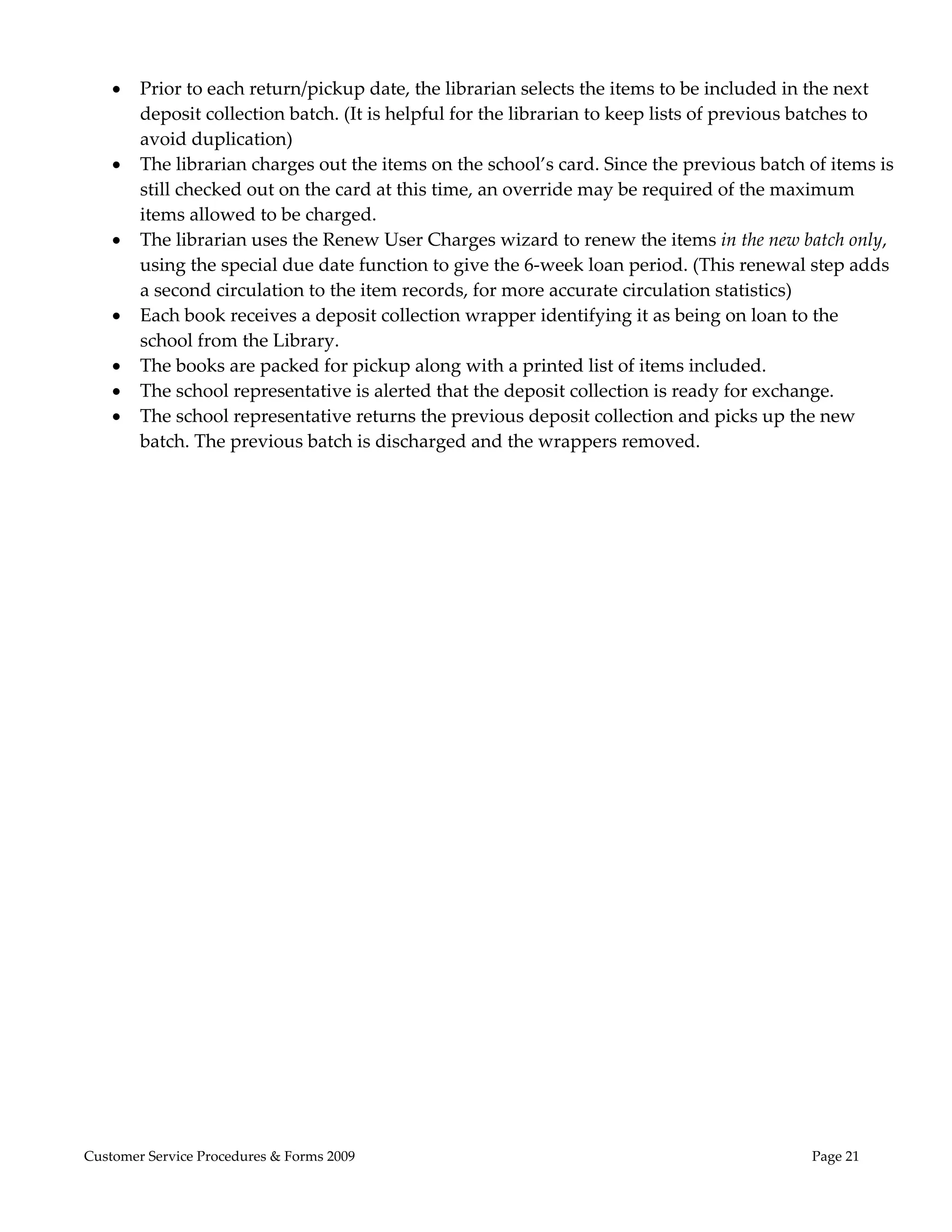  
       Prior to each return/pickup date, the librarian selects the items to be included in the next 
        deposit collection batch. (It is helpful for the librarian to keep lists of previous batches to 
        avoid duplication) 
       The librarian charges out the items on the school’s card. Since the previous batch of items is 
        still checked out on the card at this time, an override may be required of the maximum 
        items allowed to be charged. 
       The librarian uses the Renew User Charges wizard to renew the items in the new batch only, 
        using the special due date function to give the 6‐week loan period. (This renewal step adds 
        a second circulation to the item records, for more accurate circulation statistics) 
       Each book receives a deposit collection wrapper identifying it as being on loan to the 
        school from the Library. 
       The books are packed for pickup along with a printed list of items included. 
       The school representative is alerted that the deposit collection is ready for exchange. 
       The school representative returns the previous deposit collection and picks up the new 
        batch. The previous batch is discharged and the wrappers removed. 




Customer Service Procedures & Forms 2009                                                     Page 21
 