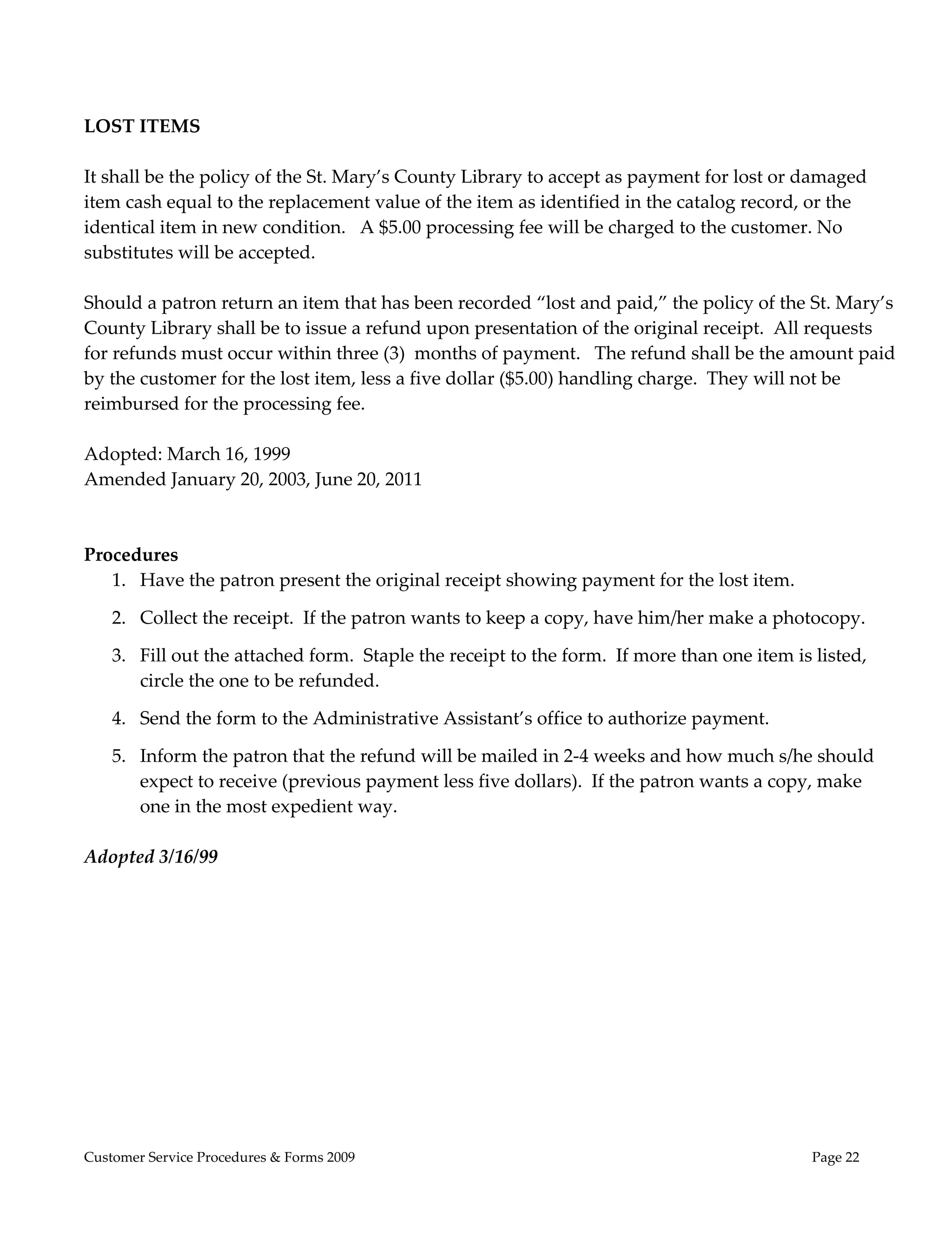  

                                                         
LOST ITEMS 
                                                     
It shall be the policy of the St. Mary’s County Library to accept as payment for lost or damaged  
item cash equal to the replacement value of the item as identified in the catalog record, or the  
identical item in new condition.   A $5.00 processing fee will be charged to the customer. No 
substitutes will be accepted.   
 
Should a patron return an item that has been recorded “lost and paid,” the policy of the St. Mary’s  
County Library shall be to issue a refund upon presentation of the original receipt.  All requests  
for refunds must occur within three (3)  months of payment.   The refund shall be the amount paid 
by the customer for the lost item, less a five dollar ($5.00) handling charge.  They will not be 
reimbursed for the processing fee.   
  
Adopted: March 16, 1999  
Amended January 20, 2003, June 20, 2011 
 
 
Procedures 
    1. Have the patron present the original receipt showing payment for the lost item.   

    2. Collect the receipt.  If the patron wants to keep a copy, have him/her make a photocopy. 

    3. Fill out the attached form.  Staple the receipt to the form.  If more than one item is listed, 
       circle the one to be refunded. 

    4. Send the form to the Administrative Assistant’s office to authorize payment. 

    5. Inform the patron that the refund will be mailed in 2‐4 weeks and how much s/he should 
       expect to receive (previous payment less five dollars).  If the patron wants a copy, make 
       one in the most expedient way. 
 
Adopted 3/16/99 




Customer Service Procedures & Forms 2009                                                      Page 22
 