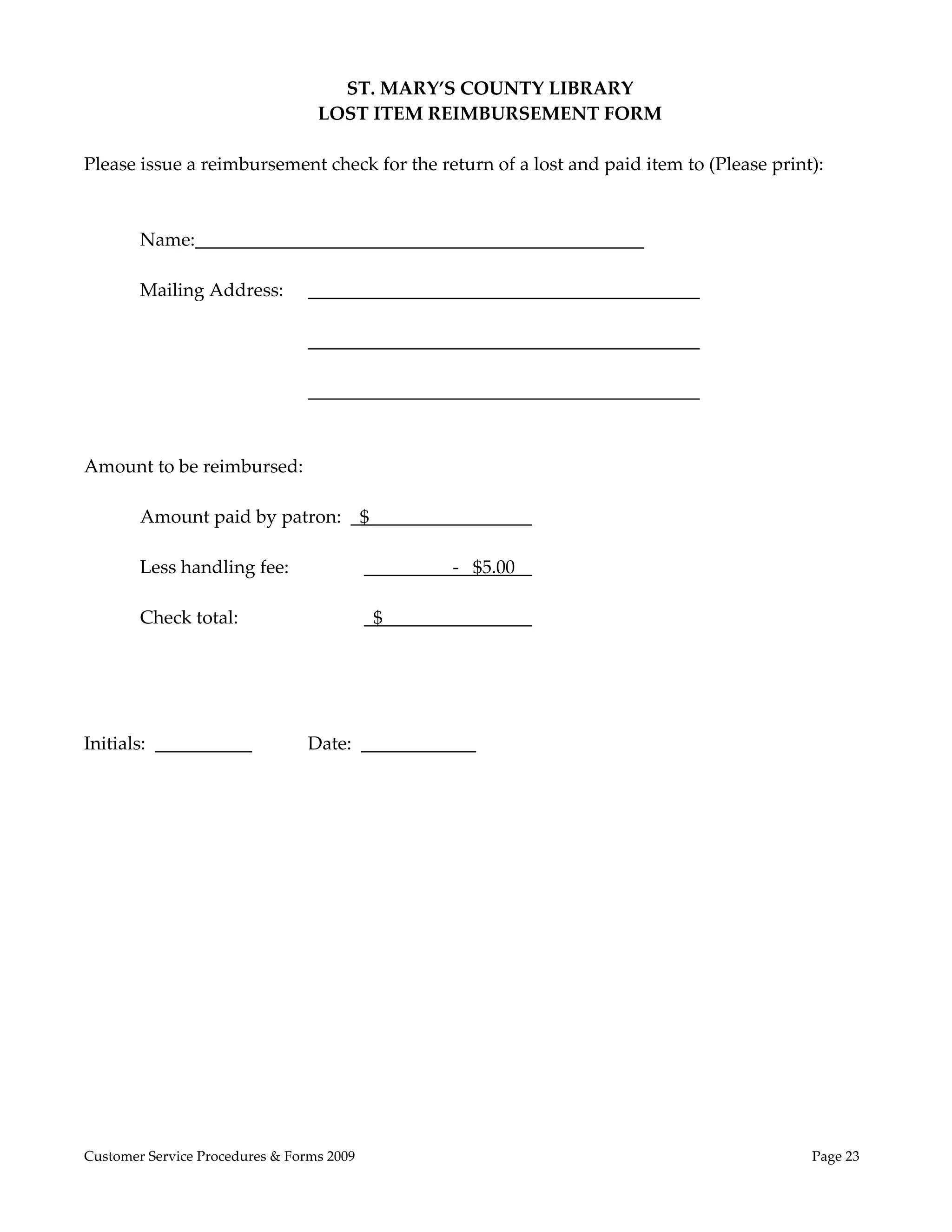  
                                    ST. MARY’S COUNTY LIBRARY 
                                  LOST ITEM REIMBURSEMENT FORM 
 
Please issue a reimbursement check for the return of a lost and paid item to (Please print): 
 
         
        Name:                                                        
               
        Mailing Address:                                                     
         
                                                                             
                         
                                                                             
 
 
Amount to be reimbursed: 
         
        Amount paid by patron:    $                            
 
        Less handling fee:             ______      ‐   $5.00   
 
        Check total:                    $                      
 
 
 
 
Initials:                     Date:                     
 
 
 
 
 
                                                   




Customer Service Procedures & Forms 2009                                                  Page 23
 