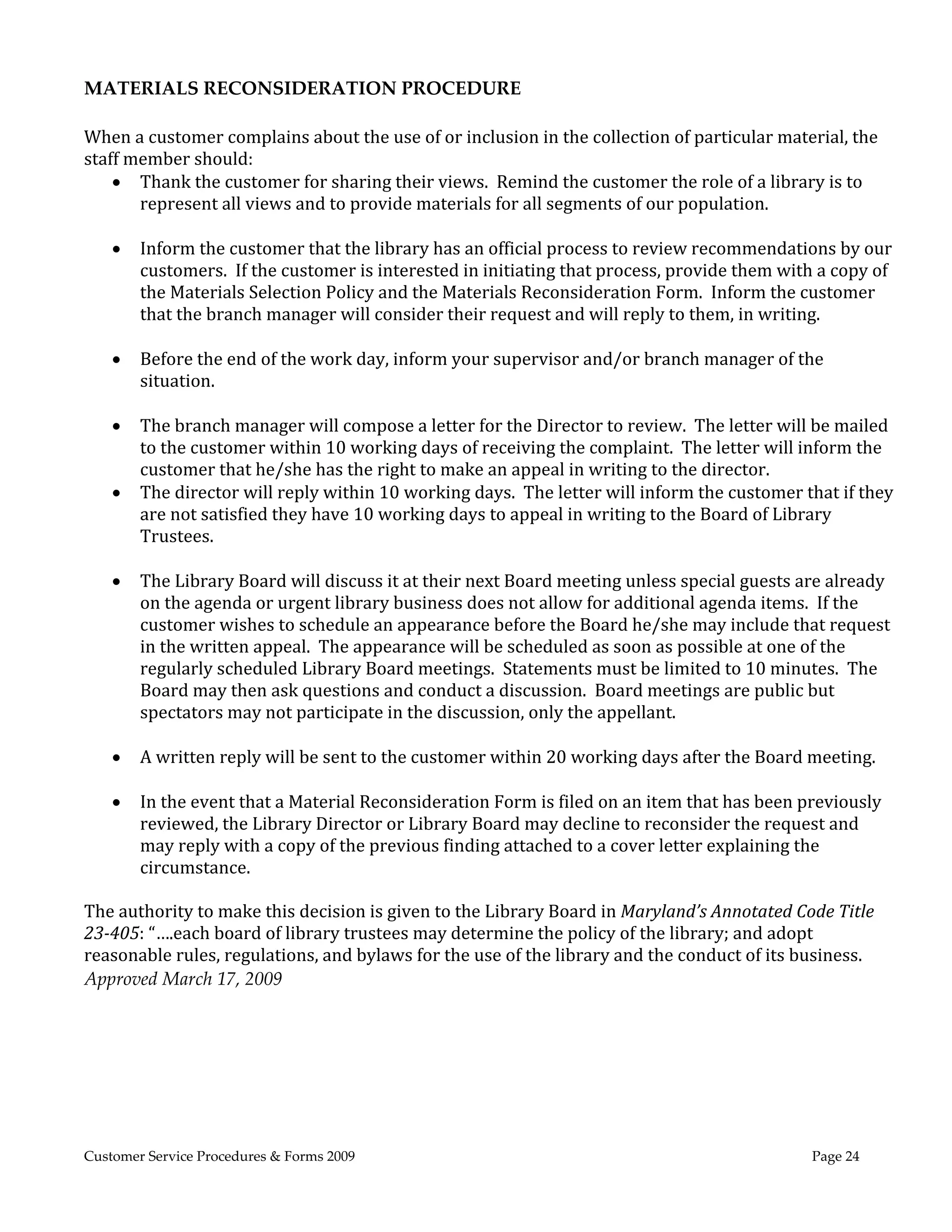  
MATERIALS RECONSIDERATION PROCEDURE 
 
When	a	customer	complains	about	the	use	of	or	inclusion	in	the	collection	of	particular	material,	the	
staff	member	should:	
     Thank	the	customer	for	sharing	their	views.		Remind	the	customer	the	role	of	a	library	is	to	
       represent	all	views	and	to	provide	materials	for	all	segments	of	our	population.			
       	
     Inform	the	customer	that	the	library	has	an	official	process	to	review	recommendations	by	our	
       customers.		If	the	customer	is	interested	in	initiating	that	process,	provide	them	with	a	copy	of	
       the	Materials	Selection	Policy	and	the	Materials	Reconsideration	Form.		Inform	the	customer	
       that	the	branch	manager	will	consider	their	request	and	will	reply	to	them,	in	writing.	
       	
     Before	the	end	of	the	work	day,	inform	your	supervisor	and/or	branch	manager	of	the	
       situation.	
       	
     The	branch	manager	will	compose	a	letter	for	the	Director	to	review.		The	letter	will	be	mailed	
       to	the	customer	within	10	working	days	of	receiving	the	complaint.		The	letter	will	inform	the	
       customer	that	he/she	has	the	right	to	make	an	appeal	in	writing	to	the	director.				
     The	director	will	reply	within	10	working	days.		The	letter	will	inform	the	customer	that	if	they	
       are	not	satisfied	they	have	10	working	days	to	appeal	in	writing	to	the	Board	of	Library	
       Trustees.	
       	
     The	Library	Board	will	discuss	it	at	their	next	Board	meeting	unless	special	guests	are	already	
       on	the	agenda	or	urgent	library	business	does	not	allow	for	additional	agenda	items.		If	the	
       customer	wishes	to	schedule	an	appearance	before	the	Board	he/she	may	include	that	request	
       in	the	written	appeal.		The	appearance	will	be	scheduled	as	soon	as	possible	at	one	of	the	
       regularly	scheduled	Library	Board	meetings.		Statements	must	be	limited	to	10	minutes.		The	
       Board	may	then	ask	questions	and	conduct	a	discussion.		Board	meetings	are	public	but	
       spectators	may	not	participate	in	the	discussion,	only	the	appellant.	
       	
     A	written	reply	will	be	sent	to	the	customer	within	20	working	days	after	the	Board	meeting.			
    	
     In	the	event	that	a	Material	Reconsideration	Form	is	filed	on	an	item	that	has	been	previously	
       reviewed,	the	Library	Director	or	Library	Board	may	decline	to	reconsider	the	request	and	
       may	reply	with	a	copy	of	the	previous	finding	attached	to	a	cover	letter	explaining	the	
       circumstance.	
       	
The	authority	to	make	this	decision	is	given	to	the	Library	Board	in	Maryland’s	Annotated	Code	Title	
23‐405:	“….each	board	of	library	trustees	may	determine	the	policy	of	the	library;	and	adopt	
reasonable	rules,	regulations,	and	bylaws	for	the	use	of	the	library	and	the	conduct	of	its	business. 
Approved March 17, 2009 




Customer Service Procedures & Forms 2009                                                     Page 24
 