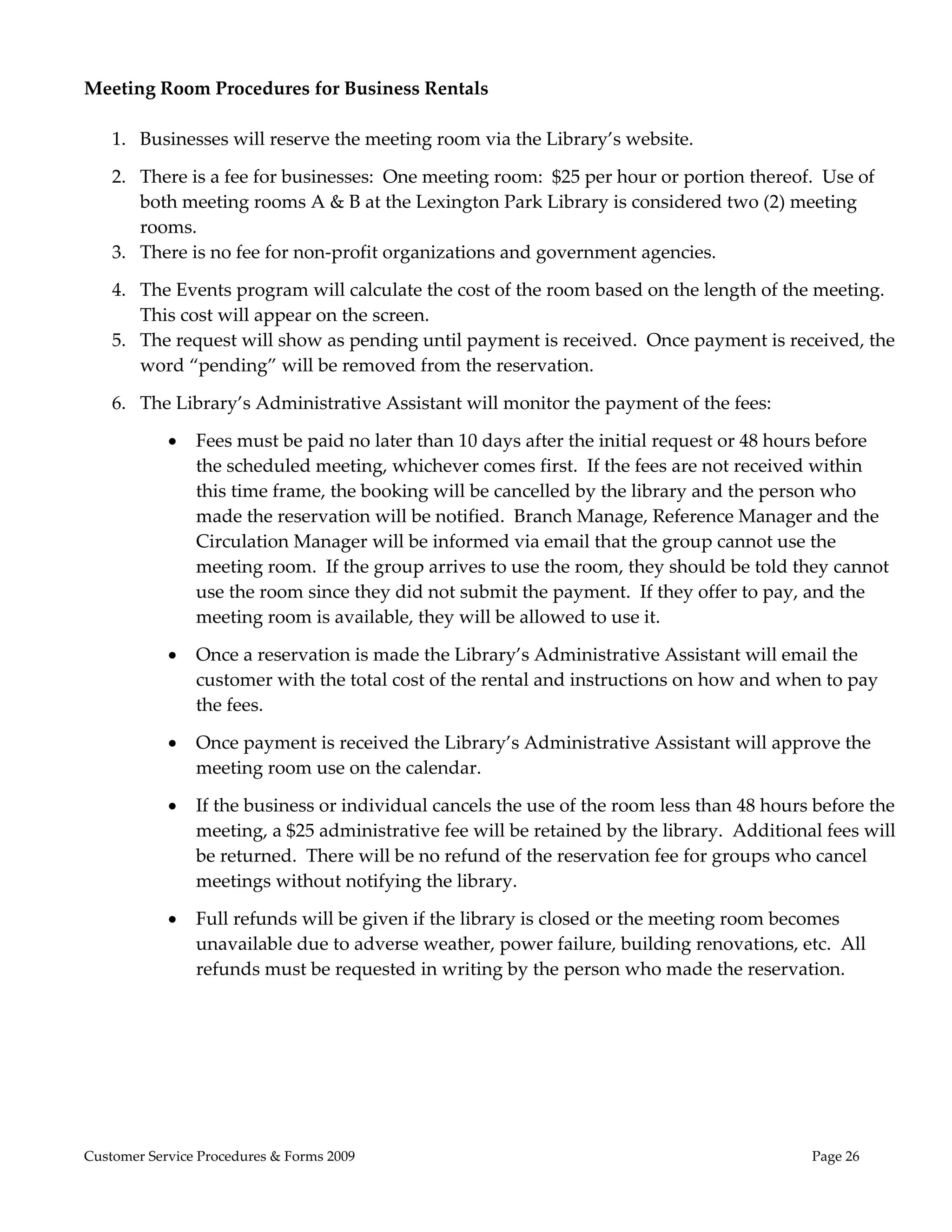  
Meeting Room Procedures for Business Rentals 
                                   
  1. Businesses will reserve the meeting room via the Library’s website. 

    2. There is a fee for businesses:  One meeting room:  $25 per hour or portion thereof.  Use of 
       both meeting rooms A & B at the Lexington Park Library is considered two (2) meeting 
       rooms.   
    3. There is no fee for non‐profit organizations and government agencies.   

    4. The Events program will calculate the cost of the room based on the length of the meeting.  
       This cost will appear on the screen. 
    5. The request will show as pending until payment is received.  Once payment is received, the 
       word “pending” will be removed from the reservation.   

    6. The Library’s Administrative Assistant will monitor the payment of the fees: 

               Fees must be paid no later than 10 days after the initial request or 48 hours before 
                the scheduled meeting, whichever comes first.  If the fees are not received within 
                this time frame, the booking will be cancelled by the library and the person who 
                made the reservation will be notified.  Branch Manage, Reference Manager and the 
                Circulation Manager will be informed via email that the group cannot use the 
                meeting room.  If the group arrives to use the room, they should be told they cannot 
                use the room since they did not submit the payment.  If they offer to pay, and the 
                meeting room is available, they will be allowed to use it. 

               Once a reservation is made the Library’s Administrative Assistant will email the 
                customer with the total cost of the rental and instructions on how and when to pay 
                the fees. 

               Once payment is received the Library’s Administrative Assistant will approve the 
                meeting room use on the calendar.   

               If the business or individual cancels the use of the room less than 48 hours before the 
                meeting, a $25 administrative fee will be retained by the library.  Additional fees will 
                be returned.  There will be no refund of the reservation fee for groups who cancel 
                meetings without notifying the library.   

               Full refunds will be given if the library is closed or the meeting room becomes 
                unavailable due to adverse weather, power failure, building renovations, etc.  All 
                refunds must be requested in writing by the person who made the reservation.   




Customer Service Procedures & Forms 2009                                                     Page 26
 
