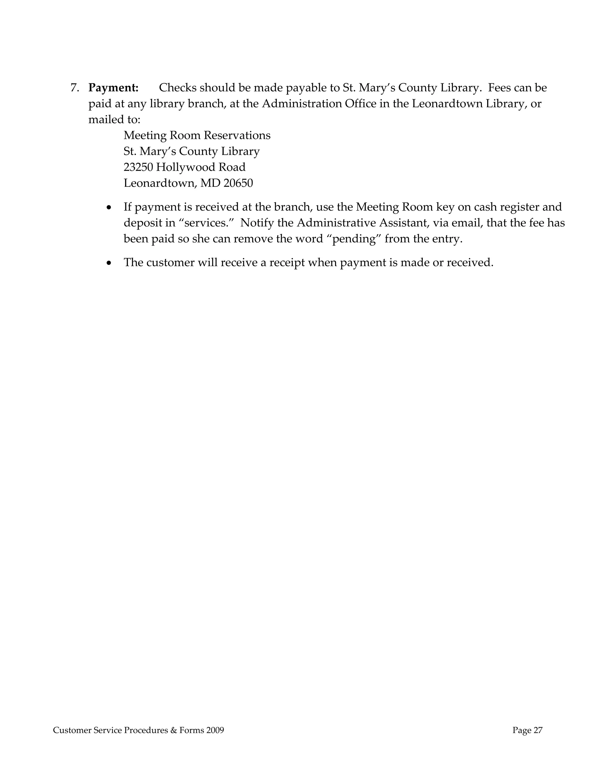  

                 

    7. Payment:      Checks should be made payable to St. Mary’s County Library.  Fees can be 
       paid at any library branch, at the Administration Office in the Leonardtown Library, or 
       mailed to: 
              Meeting Room Reservations 
              St. Mary’s County Library 
              23250 Hollywood Road 
              Leonardtown, MD 20650 

               If payment is received at the branch, use the Meeting Room key on cash register and 
                deposit in “services.”  Notify the Administrative Assistant, via email, that the fee has 
                been paid so she can remove the word “pending” from the entry. 

               The customer will receive a receipt when payment is made or received.   

 




Customer Service Procedures & Forms 2009                                                     Page 27
 
