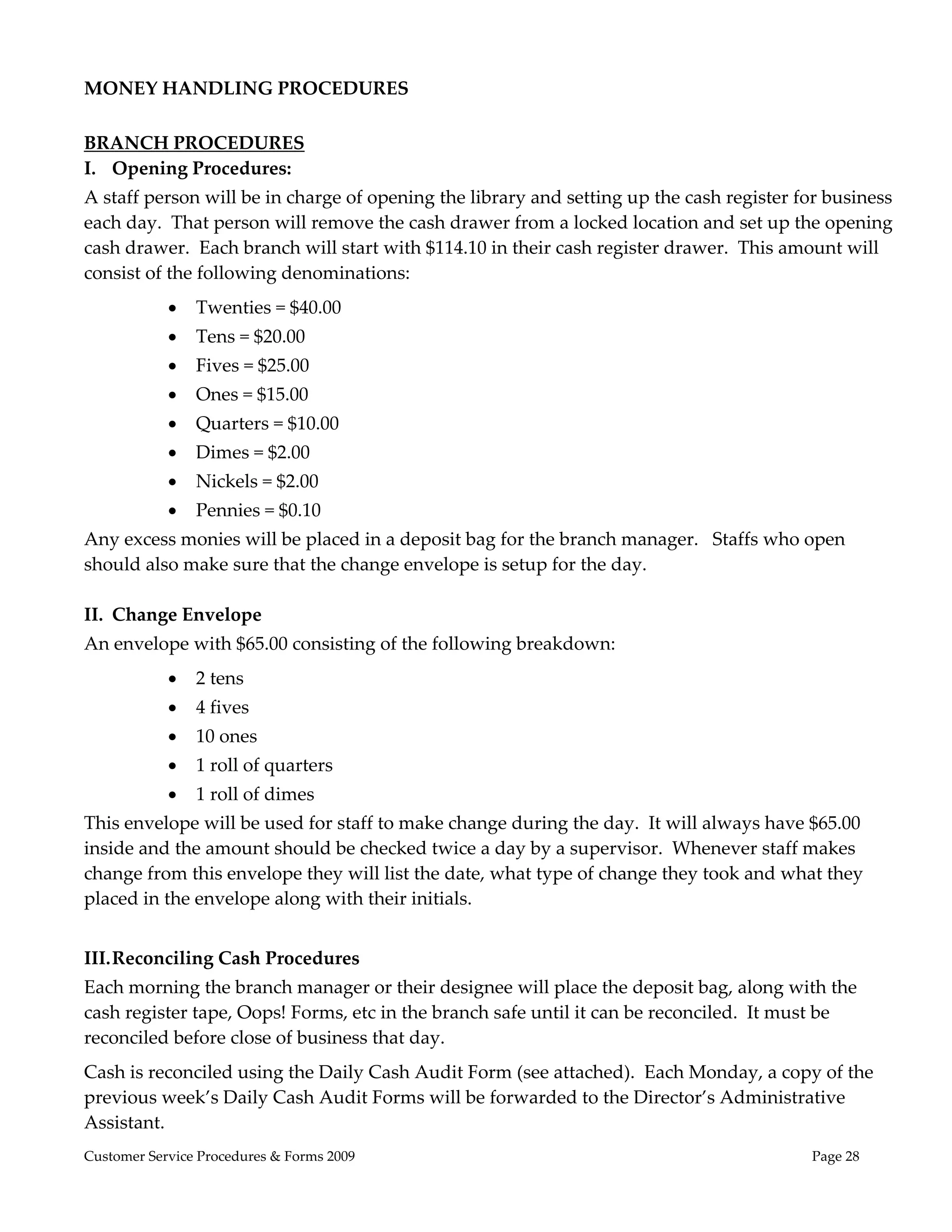  
MONEY HANDLING PROCEDURES 
 
BRANCH PROCEDURES 
I. Opening Procedures: 
A staff person will be in charge of opening the library and setting up the cash register for business 
each day.  That person will remove the cash drawer from a locked location and set up the opening 
cash drawer.  Each branch will start with $114.10 in their cash register drawer.  This amount will 
consist of the following denominations: 
               Twenties = $40.00 
               Tens = $20.00 
               Fives = $25.00 
               Ones = $15.00 
               Quarters = $10.00 
               Dimes = $2.00 
               Nickels = $2.00 
               Pennies = $0.10 
Any excess monies will be placed in a deposit bag for the branch manager.   Staffs who open 
should also make sure that the change envelope is setup for the day. 
 
II. Change Envelope 
An envelope with $65.00 consisting of the following breakdown: 
               2 tens 
               4 fives 
               10 ones 
               1 roll of quarters 
               1 roll of dimes 
This envelope will be used for staff to make change during the day.  It will always have $65.00 
inside and the amount should be checked twice a day by a supervisor.  Whenever staff makes 
change from this envelope they will list the date, what type of change they took and what they 
placed in the envelope along with their initials. 
 
III. Reconciling Cash Procedures 
Each morning the branch manager or their designee will place the deposit bag, along with the 
cash register tape, Oops! Forms, etc in the branch safe until it can be reconciled.  It must be 
reconciled before close of business that day. 
Cash is reconciled using the Daily Cash Audit Form (see attached).  Each Monday, a copy of the 
previous week’s Daily Cash Audit Forms will be forwarded to the Director’s Administrative 
Assistant. 
Customer Service Procedures & Forms 2009                                                   Page 28
 