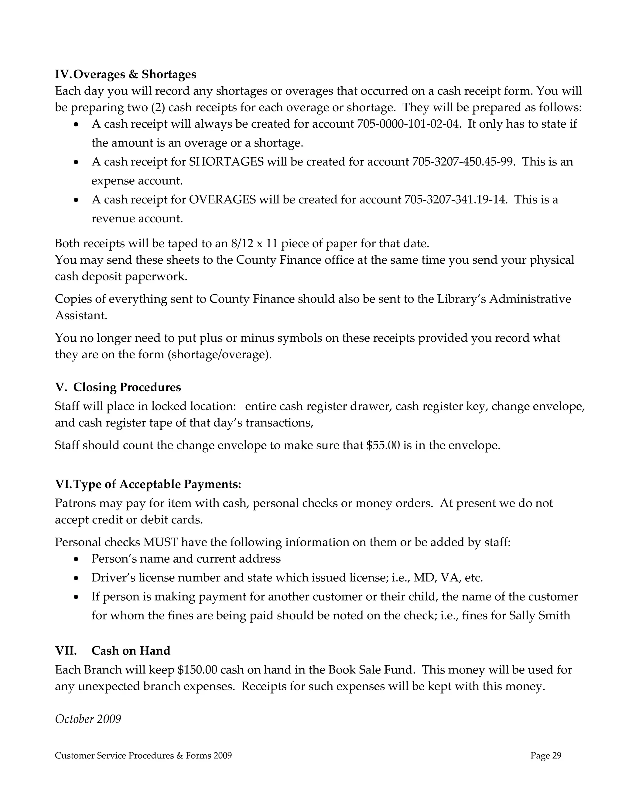  
 
IV. Overages & Shortages 
Each day you will record any shortages or overages that occurred on a cash receipt form. You will 
be preparing two (2) cash receipts for each overage or shortage.  They will be prepared as follows: 
     A cash receipt will always be created for account 705‐0000‐101‐02‐04.  It only has to state if 
        the amount is an overage or a shortage. 
       A cash receipt for SHORTAGES will be created for account 705‐3207‐450.45‐99.  This is an 
        expense account. 
       A cash receipt for OVERAGES will be created for account 705‐3207‐341.19‐14.  This is a 
        revenue account. 

Both receipts will be taped to an 8/12 x 11 piece of paper for that date. 
You may send these sheets to the County Finance office at the same time you send your physical 
cash deposit paperwork.   
Copies of everything sent to County Finance should also be sent to the Library’s Administrative 
Assistant. 
You no longer need to put plus or minus symbols on these receipts provided you record what 
they are on the form (shortage/overage).  
 
V. Closing Procedures 
Staff will place in locked location:   entire cash register drawer, cash register key, change envelope, 
and cash register tape of that day’s transactions, 
Staff should count the change envelope to make sure that $55.00 is in the envelope. 
 
VI. Type of Acceptable Payments: 
Patrons may pay for item with cash, personal checks or money orders.  At present we do not 
accept credit or debit cards.   
Personal checks MUST have the following information on them or be added by staff: 
    Person’s name and current address 
       Driver’s license number and state which issued license; i.e., MD, VA, etc. 
       If person is making payment for another customer or their child, the name of the customer 
        for whom the fines are being paid should be noted on the check; i.e., fines for Sally Smith  
         
VII.    Cash on Hand 
Each Branch will keep $150.00 cash on hand in the Book Sale Fund.  This money will be used for 
any unexpected branch expenses.  Receipts for such expenses will be kept with this money. 
 
October 2009 

Customer Service Procedures & Forms 2009                                                    Page 29
 