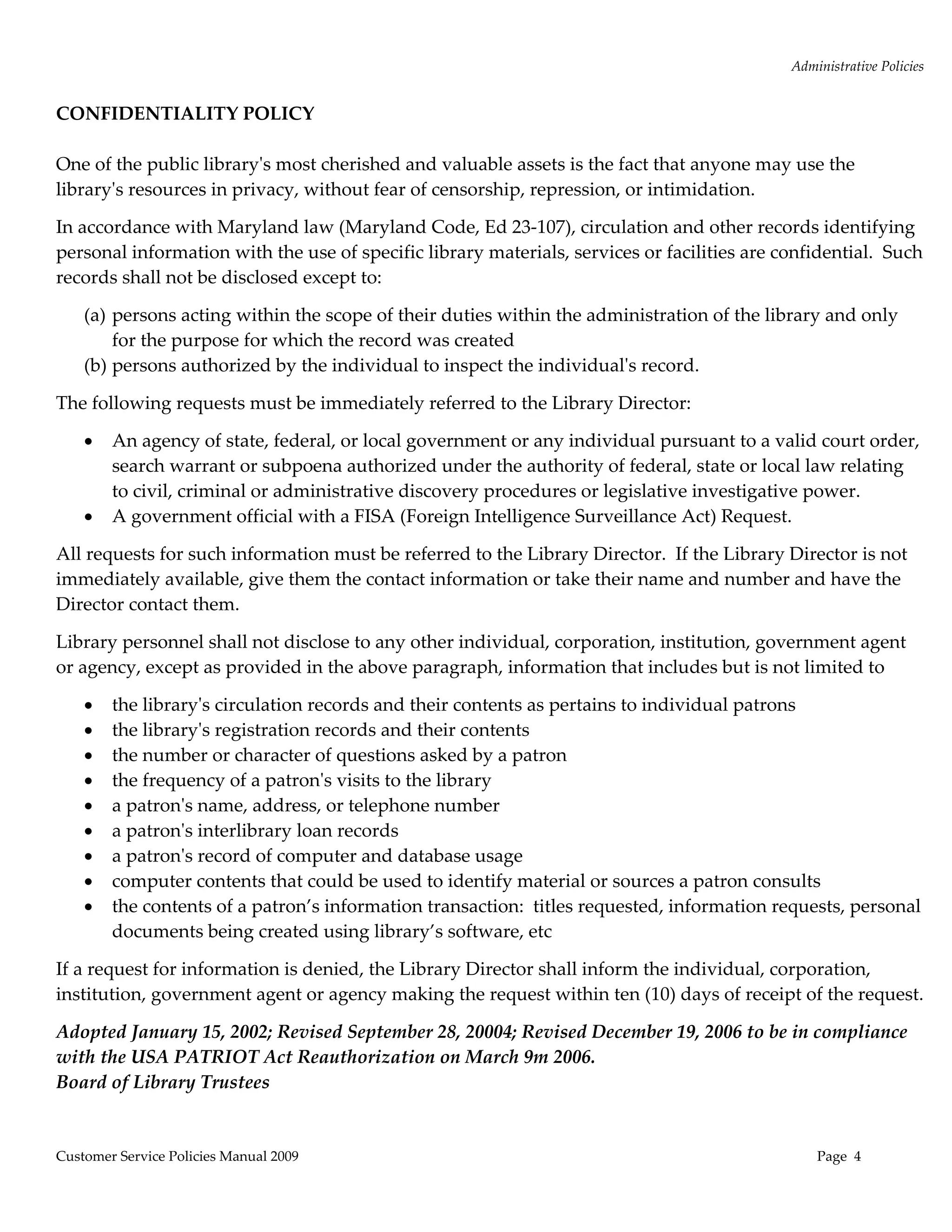 Administrative Policies 
 
CONFIDENTIALITY POLICY 
 
One of the public libraryʹs most cherished and valuable assets is the fact that anyone may use the 
libraryʹs resources in privacy, without fear of censorship, repression, or intimidation.    

In accordance with Maryland law (Maryland Code, Ed 23‐107), circulation and other records identifying 
personal information with the use of specific library materials, services or facilities are confidential.  Such 
records shall not be disclosed except to: 

    (a) persons acting within the scope of their duties within the administration of the library and only 
        for the purpose for which the record was created 
    (b) persons authorized by the individual to inspect the individualʹs record. 

The following requests must be immediately referred to the Library Director: 

       An agency of state, federal, or local government or any individual pursuant to a valid court order, 
        search warrant or subpoena authorized under the authority of federal, state or local law relating 
        to civil, criminal or administrative discovery procedures or legislative investigative power. 
       A government official with a FISA (Foreign Intelligence Surveillance Act) Request.  

All requests for such information must be referred to the Library Director.  If the Library Director is not 
immediately available, give them the contact information or take their name and number and have the 
Director contact them. 

Library personnel shall not disclose to any other individual, corporation, institution, government agent 
or agency, except as provided in the above paragraph, information that includes but is not limited to  

       the libraryʹs circulation records and their contents as pertains to individual patrons  
       the libraryʹs registration records and their contents 
       the number or character of questions asked by a patron 
       the frequency of a patronʹs visits to the library 
       a patronʹs name, address, or telephone number 
       a patronʹs interlibrary loan records 
       a patronʹs record of computer and database usage 
       computer contents that could be used to identify material or sources a patron consults 
       the contents of a patron’s information transaction:  titles requested, information requests, personal 
        documents being created using library’s software, etc 

If a request for information is denied, the Library Director shall inform the individual, corporation, 
institution, government agent or agency making the request within ten (10) days of receipt of the request. 

Adopted January 15, 2002; Revised September 28, 20004; Revised December 19, 2006 to be in compliance 
with the USA PATRIOT Act Reauthorization on March 9m 2006.   
Board of Library Trustees 
 

Customer Service Policies Manual 2009                                                             Page  4 
 
