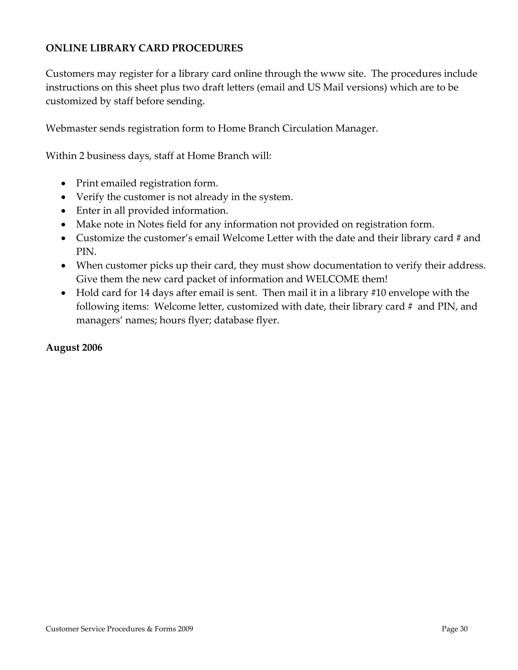  
ONLINE LIBRARY CARD PROCEDURES 

Customers may register for a library card online through the www site.  The procedures include 
instructions on this sheet plus two draft letters (email and US Mail versions) which are to be 
customized by staff before sending. 
 
Webmaster sends registration form to Home Branch Circulation Manager. 
 
Within 2 business days, staff at Home Branch will: 
 
     Print emailed registration form. 
     Verify the customer is not already in the system.   
     Enter in all provided information. 
     Make note in Notes field for any information not provided on registration form. 
     Customize the customer’s email Welcome Letter with the date and their library card # and 
       PIN. 
     When customer picks up their card, they must show documentation to verify their address.  
       Give them the new card packet of information and WELCOME them! 
     Hold card for 14 days after email is sent.  Then mail it in a library #10 envelope with the 
       following items:  Welcome letter, customized with date, their library card #  and PIN, and 
       managers’ names; hours flyer; database flyer. 
 
August 2006 
 




Customer Service Procedures & Forms 2009                                               Page 30
 