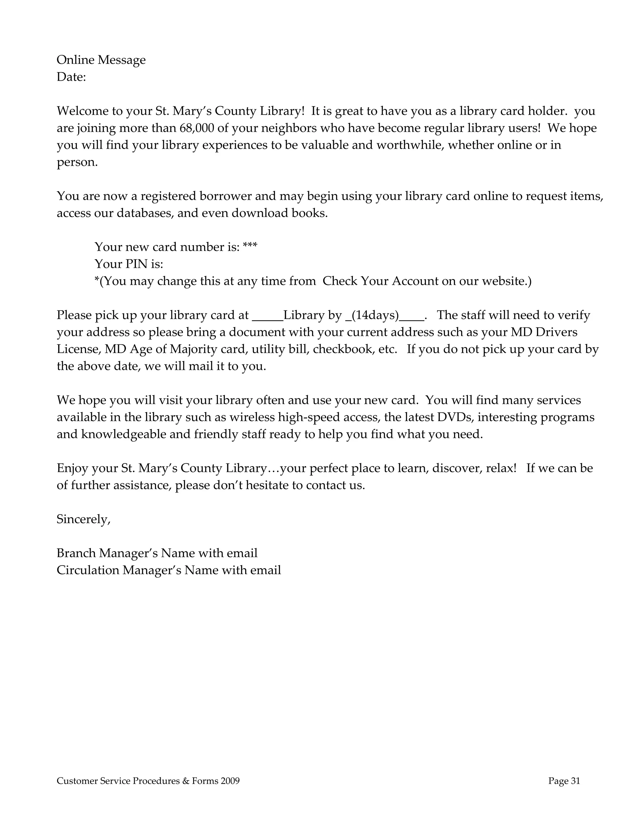  
Online Message 
Date: 
 
Welcome to your St. Mary’s County Library!  It is great to have you as a library card holder.  you 
are joining more than 68,000 of your neighbors who have become regular library users!  We hope 
you will find your library experiences to be valuable and worthwhile, whether online or in 
person.   
 
You are now a registered borrower and may begin using your library card online to request items, 
access our databases, and even download books.   
         
        Your new card number is: *** 
        Your PIN is:               
        *(You may change this at any time from  Check Your Account on our website.) 
 
Please pick up your library card at _____Library by _(14days)____.   The staff will need to verify 
your address so please bring a document with your current address such as your MD Drivers 
License, MD Age of Majority card, utility bill, checkbook, etc.   If you do not pick up your card by 
the above date, we will mail it to you. 
 
We hope you will visit your library often and use your new card.  You will find many services 
available in the library such as wireless high‐speed access, the latest DVDs, interesting programs 
and knowledgeable and friendly staff ready to help you find what you need.   
 
Enjoy your St. Mary’s County Library…your perfect place to learn, discover, relax!   If we can be 
of further assistance, please don’t hesitate to contact us.  
 
Sincerely, 
 
Branch Manager’s Name with email 
Circulation Manager’s Name with email  




Customer Service Procedures & Forms 2009                                                  Page 31
 