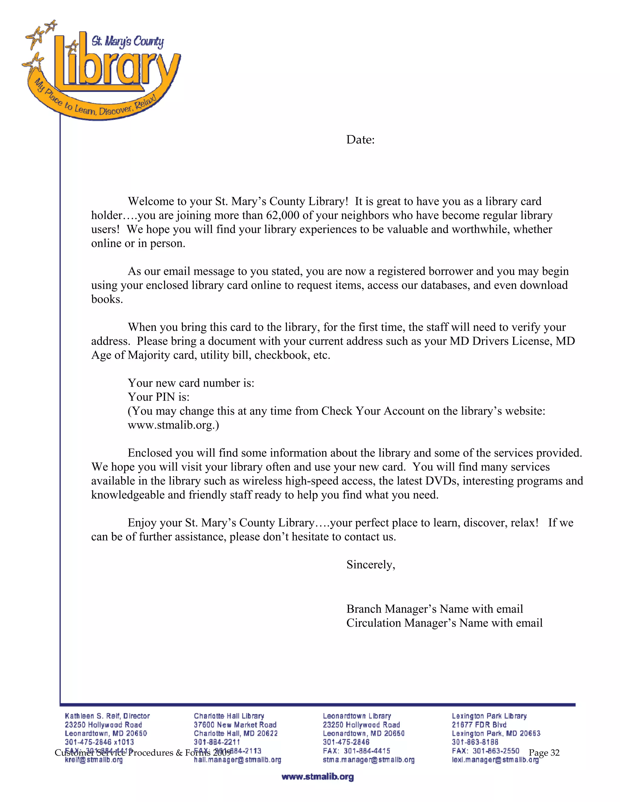  
 
 
 
                                             
                                             
                                                             Date: 

 
 
                Welcome to your St. Mary’s County Library! It is great to have you as a library card
        holder….you are joining more than 62,000 of your neighbors who have become regular library
        users! We hope you will find your library experiences to be valuable and worthwhile, whether
        online or in person.

               As our email message to you stated, you are now a registered borrower and you may begin
        using your enclosed library card online to request items, access our databases, and even download
        books.

               When you bring this card to the library, for the first time, the staff will need to verify your
        address. Please bring a document with your current address such as your MD Drivers License, MD
        Age of Majority card, utility bill, checkbook, etc.

                Your new card number is:
                Your PIN is:
                (You may change this at any time from Check Your Account on the library’s website:
                www.stmalib.org.)

               Enclosed you will find some information about the library and some of the services provided.
        We hope you will visit your library often and use your new card. You will find many services
        available in the library such as wireless high-speed access, the latest DVDs, interesting programs and
        knowledgeable and friendly staff ready to help you find what you need.

               Enjoy your St. Mary’s County Library….your perfect place to learn, discover, relax! If we
        can be of further assistance, please don’t hesitate to contact us.

                                                             Sincerely,

                                                              
                                                             Branch Manager’s Name with email
                                                             Circulation Manager’s Name with email




Customer Service Procedures & Forms 2009                                                            Page 32
 