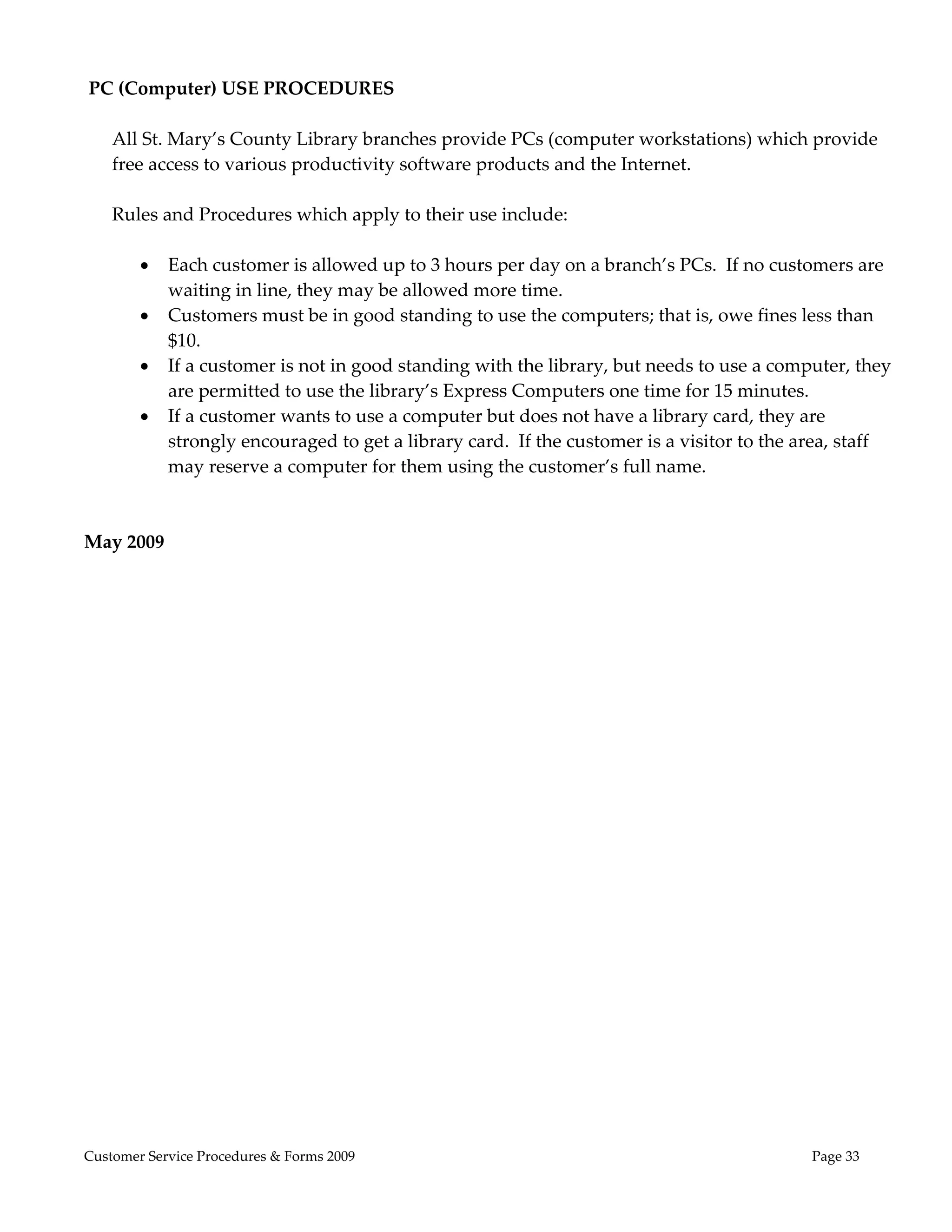  
 PC (Computer) USE PROCEDURES 
 
   All St. Mary’s County Library branches provide PCs (computer workstations) which provide 
   free access to various productivity software products and the Internet.   
    
   Rules and Procedures which apply to their use include: 
    
        Each customer is allowed up to 3 hours per day on a branch’s PCs.  If no customers are 
           waiting in line, they may be allowed more time.  
        Customers must be in good standing to use the computers; that is, owe fines less than 
           $10. 
        If a customer is not in good standing with the library, but needs to use a computer, they 
           are permitted to use the library’s Express Computers one time for 15 minutes. 
        If a customer wants to use a computer but does not have a library card, they are 
           strongly encouraged to get a library card.  If the customer is a visitor to the area, staff 
           may reserve a computer for them using the customer’s full name. 
    
 
May 2009




Customer Service Procedures & Forms 2009                                                    Page 33
 