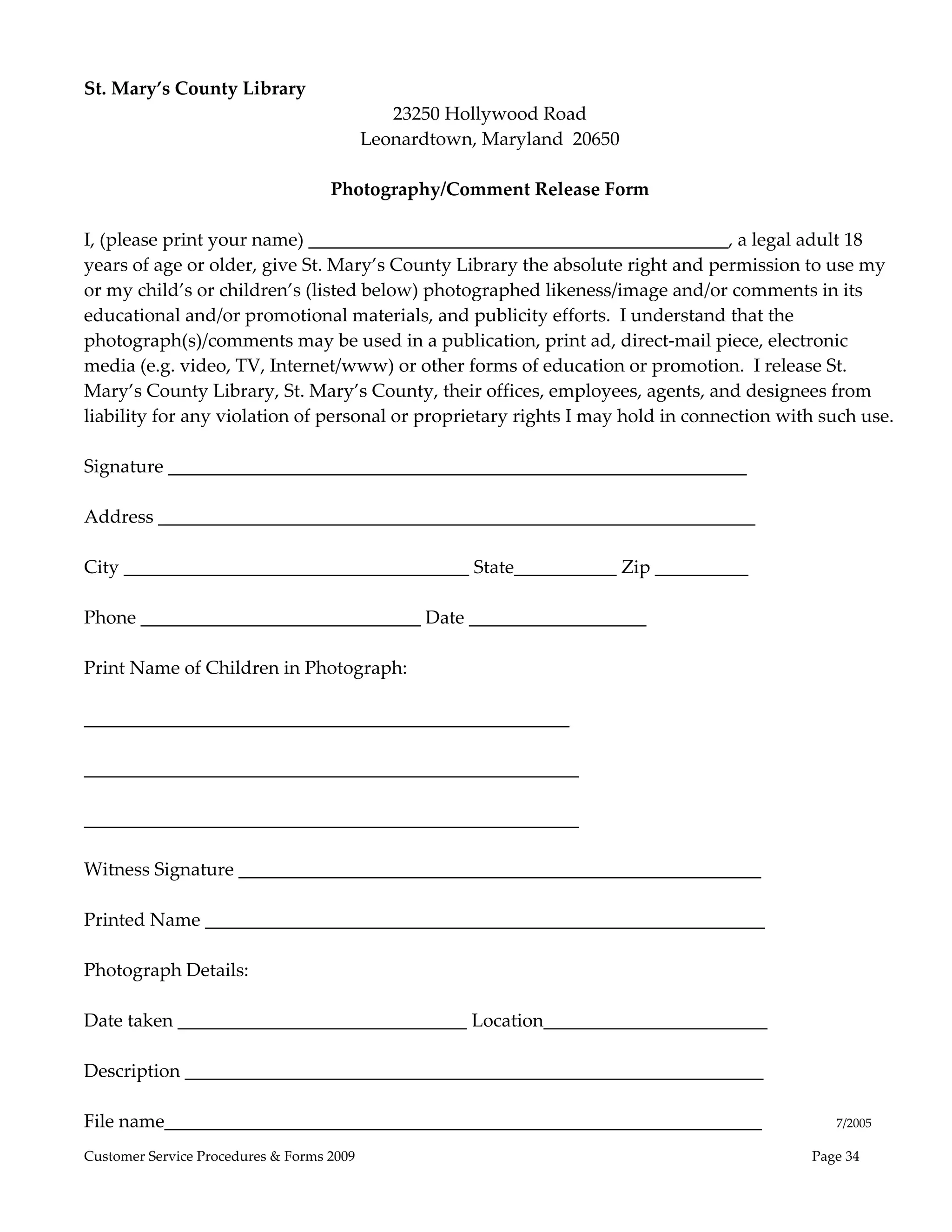  
St. Mary’s County Library 
                                        23250 Hollywood Road 
                                    Leonardtown, Maryland  20650 
                                                     
                                 Photography/Comment Release Form 
                                                     
I, (please print your name) _____________________________________________, a legal adult 18 
years of age or older, give St. Mary’s County Library the absolute right and permission to use my 
or my child’s or children’s (listed below) photographed likeness/image and/or comments in its 
educational and/or promotional materials, and publicity efforts.  I understand that the 
photograph(s)/comments may be used in a publication, print ad, direct‐mail piece, electronic 
media (e.g. video, TV, Internet/www) or other forms of education or promotion.  I release St. 
Mary’s County Library, St. Mary’s County, their offices, employees, agents, and designees from 
liability for any violation of personal or proprietary rights I may hold in connection with such use. 
 
Signature ______________________________________________________________ 
 
Address ________________________________________________________________ 
 
City _____________________________________ State___________ Zip __________ 
 
Phone ______________________________ Date ___________________ 
 
Print Name of Children in Photograph:       
 
____________________________________________________ 
 
_____________________________________________________ 
 
_____________________________________________________ 
         
Witness Signature ________________________________________________________ 
 
Printed Name ____________________________________________________________ 
 
Photograph Details: 
 
Date taken _______________________________ Location________________________ 
 
Description ______________________________________________________________ 
 
File name________________________________________________________________                7/2005 
Customer Service Procedures & Forms 2009                                                   Page 34
 