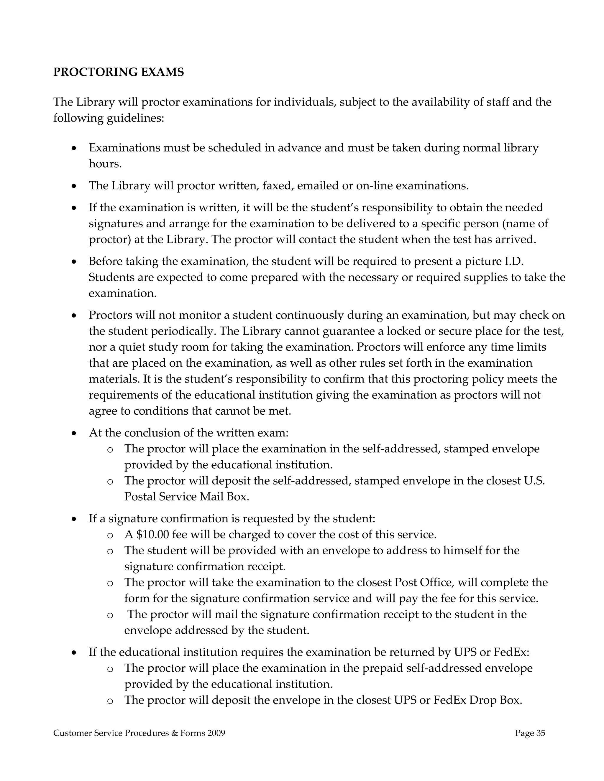  
 
PROCTORING EXAMS 

The Library will proctor examinations for individuals, subject to the availability of staff and the 
following guidelines: 

       Examinations must be scheduled in advance and must be taken during normal library 
        hours.   
       The Library will proctor written, faxed, emailed or on‐line examinations. 
       If the examination is written, it will be the student’s responsibility to obtain the needed 
        signatures and arrange for the examination to be delivered to a specific person (name of 
        proctor) at the Library. The proctor will contact the student when the test has arrived.  
       Before taking the examination, the student will be required to present a picture I.D.  
        Students are expected to come prepared with the necessary or required supplies to take the 
        examination.  
       Proctors will not monitor a student continuously during an examination, but may check on 
        the student periodically. The Library cannot guarantee a locked or secure place for the test, 
        nor a quiet study room for taking the examination. Proctors will enforce any time limits 
        that are placed on the examination, as well as other rules set forth in the examination 
        materials. It is the student’s responsibility to confirm that this proctoring policy meets the 
        requirements of the educational institution giving the examination as proctors will not 
        agree to conditions that cannot be met. 
       At the conclusion of the written exam: 
           o The proctor will place the examination in the self‐addressed, stamped envelope 
               provided by the educational institution. 
           o The proctor will deposit the self‐addressed, stamped envelope in the closest U.S. 
               Postal Service Mail Box. 
       If a signature confirmation is requested by the student: 
            o A $10.00 fee will be charged to cover the cost of this service. 
            o The student will be provided with an envelope to address to himself for the 
                signature confirmation receipt.  
            o The proctor will take the examination to the closest Post Office, will complete the 
                form for the signature confirmation service and will pay the fee for this service. 
            o  The proctor will mail the signature confirmation receipt to the student in the 
                envelope addressed by the student. 
       If the educational institution requires the examination be returned by UPS or FedEx: 
            o The proctor will place the examination in the prepaid self‐addressed envelope 
                provided by the educational institution.  
            o The proctor will deposit the envelope in the closest UPS or FedEx Drop Box.  

Customer Service Procedures & Forms 2009                                                    Page 35
 