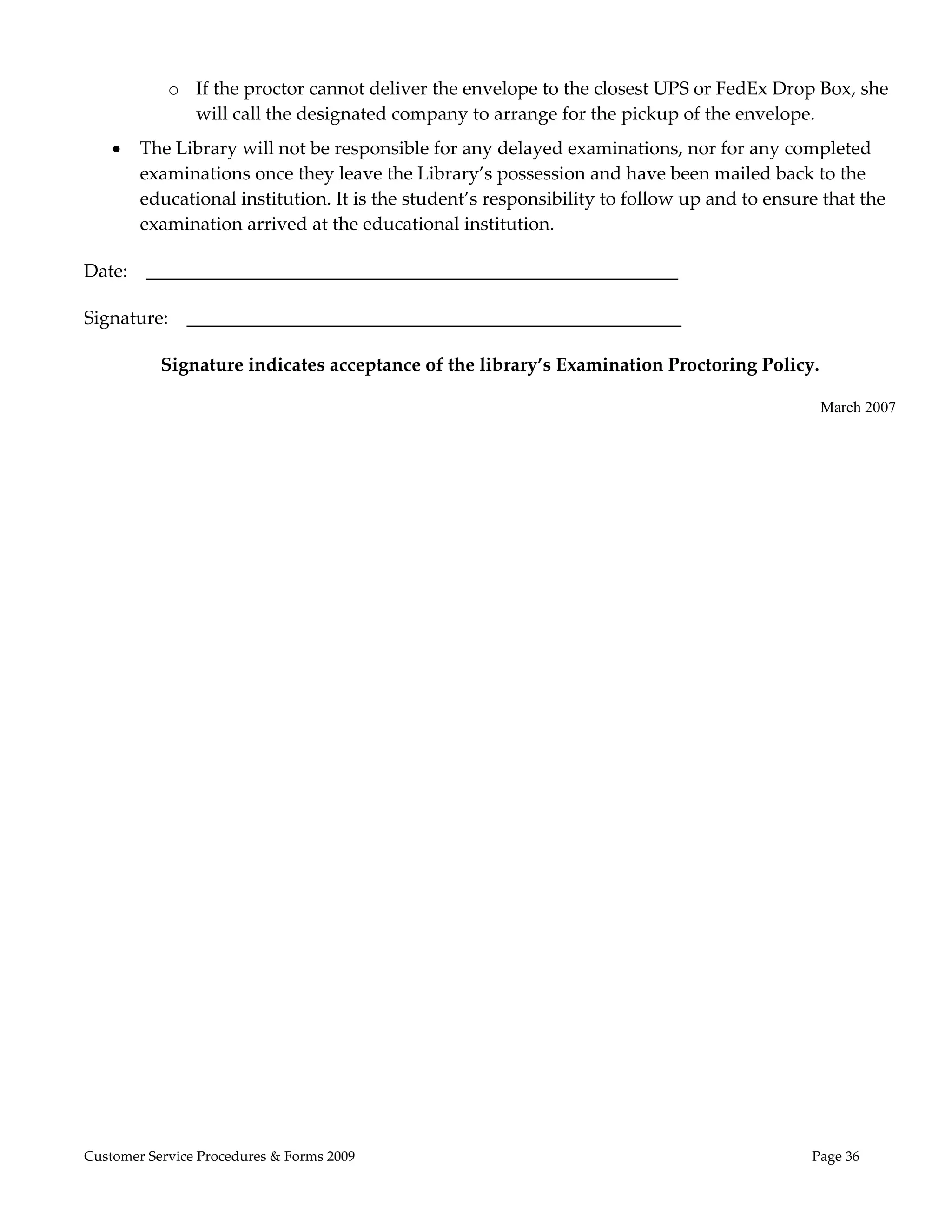  
            o If the proctor cannot deliver the envelope to the closest UPS or FedEx Drop Box, she 
              will call the designated company to arrange for the pickup of the envelope. 
       The Library will not be responsible for any delayed examinations, nor for any completed 
        examinations once they leave the Library’s possession and have been mailed back to the 
        educational institution. It is the student’s responsibility to follow up and to ensure that the 
        examination arrived at the educational institution. 

Date:    _________________________________________________________ 

Signature:    _____________________________________________________ 

           Signature indicates acceptance of the library’s Examination Proctoring Policy. 

                                                                                               March 2007

 




Customer Service Procedures & Forms 2009                                                     Page 36
 