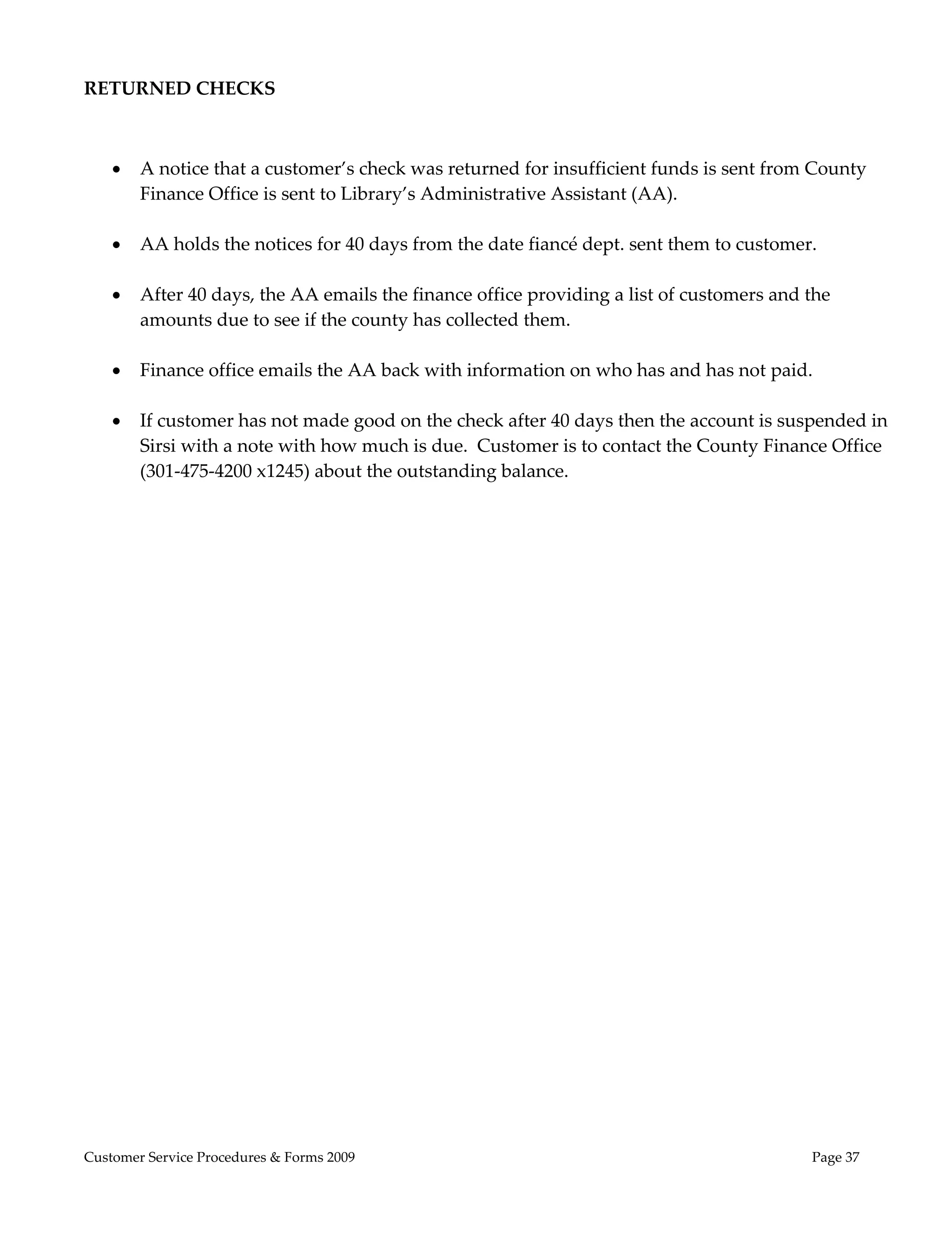  
RETURNED CHECKS 
                                                    
 
       A notice that a customer’s check was returned for insufficient funds is sent from County 
        Finance Office is sent to Library’s Administrative Assistant (AA). 
 
       AA holds the notices for 40 days from the date fiancé dept. sent them to customer. 
 
       After 40 days, the AA emails the finance office providing a list of customers and the 
        amounts due to see if the county has collected them. 
 
       Finance office emails the AA back with information on who has and has not paid. 
 
       If customer has not made good on the check after 40 days then the account is suspended in 
        Sirsi with a note with how much is due.  Customer is to contact the County Finance Office 
        (301‐475‐4200 x1245) about the outstanding balance. 
                                                   




Customer Service Procedures & Forms 2009                                                   Page 37
 