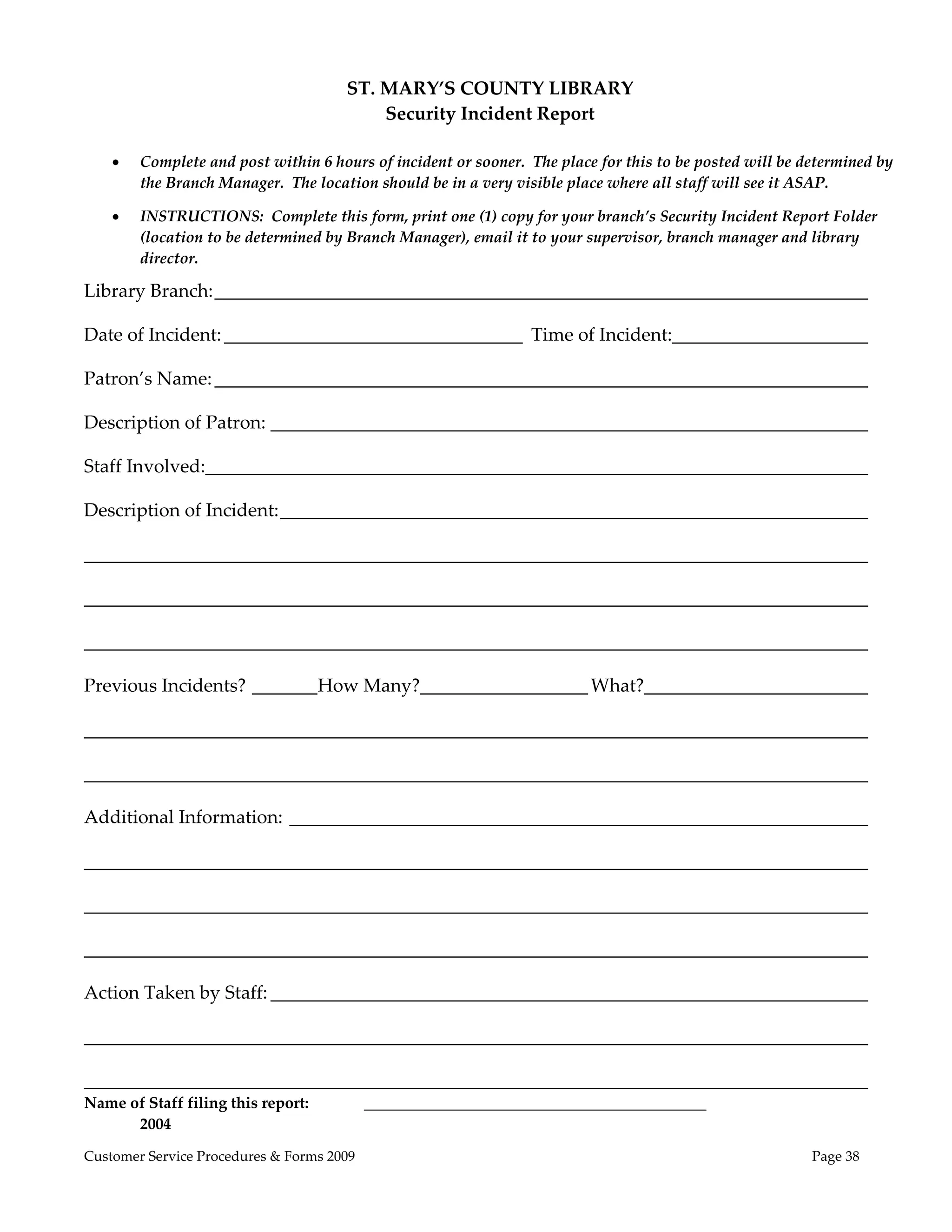  
                                       ST. MARY’S COUNTY LIBRARY 
                                           Security Incident Report 
 
       Complete and post within 6 hours of incident or sooner.  The place for this to be posted will be determined by 
        the Branch Manager.  The location should be in a very visible place where all staff will see it ASAP. 

       INSTRUCTIONS:  Complete this form, print one (1) copy for your branch’s Security Incident Report Folder 
        (location to be determined by Branch Manager), email it to your supervisor, branch manager and library 
        director. 

Library Branch: ______________________________________________________________________ 

Date of Incident: ________________________________  Time of Incident:_____________________ 

Patron’s Name: ______________________________________________________________________ 

Description of Patron: ________________________________________________________________ 

Staff Involved:  ______________________________________________________________________ 
               _

Description of Incident: _______________________________________________________________ 

____________________________________________________________________________________ 

____________________________________________________________________________________ 

____________________________________________________________________________________ 

Previous Incidents? _______  ow Many?__________________ What?________________________ 
                           H

____________________________________________________________________________________ 

____________________________________________________________________________________ 

Additional Information:  ______________________________________________________________ 

____________________________________________________________________________________ 

____________________________________________________________________________________ 

____________________________________________________________________________________ 

Action Taken by Staff: ________________________________________________________________ 

____________________________________________________________________________________ 

____________________________________________________________________________________ 
Name of Staff filing this report:           ____________________________________________           
      2004

Customer Service Procedures & Forms 2009                                                                  Page 38
 