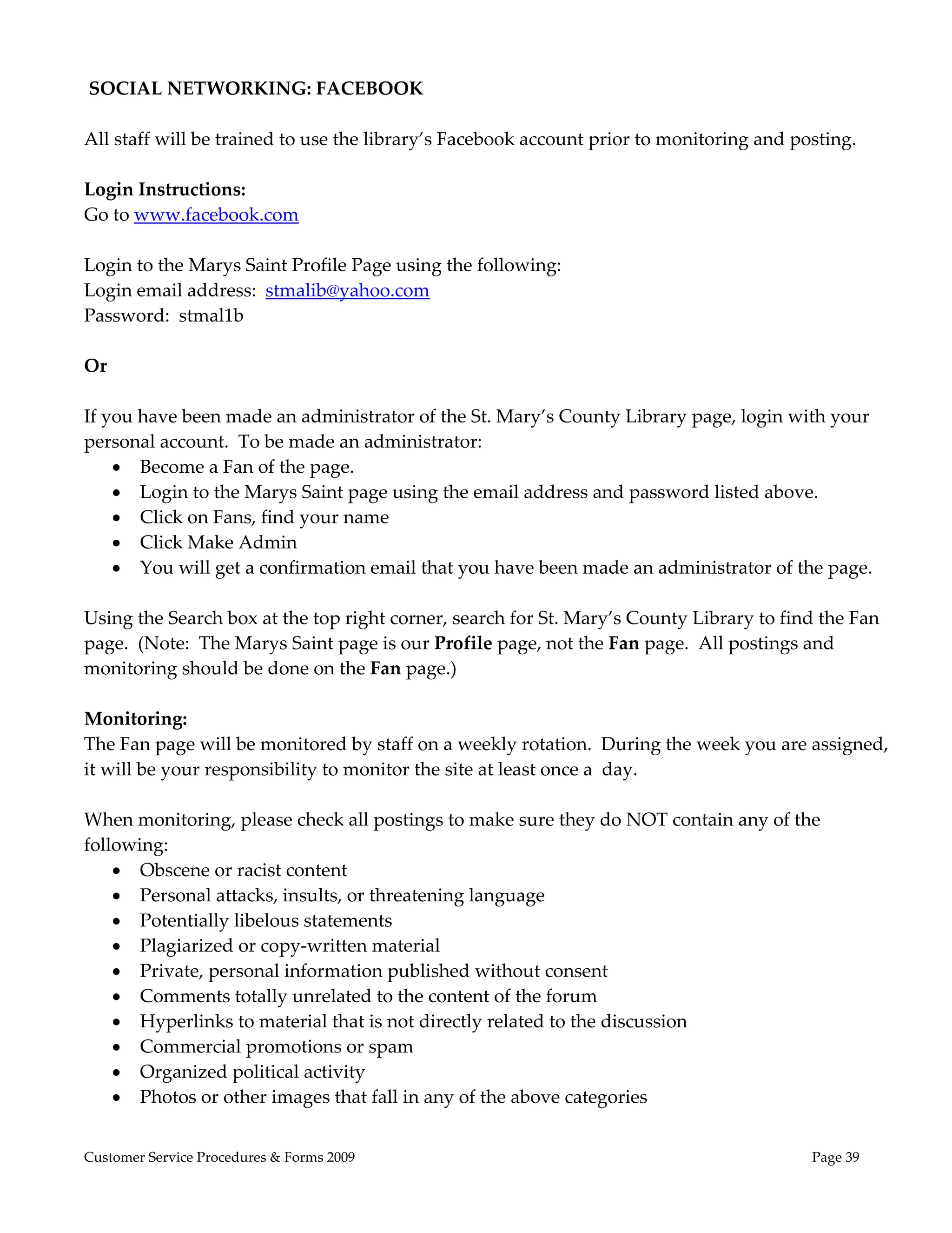  
 SOCIAL NETWORKING: FACEBOOK 
 
All staff will be trained to use the library’s Facebook account prior to monitoring and posting.   
 
Login Instructions: 
Go to www.facebook.com 
 
Login to the Marys Saint Profile Page using the following:  
Login email address:  stmalib@yahoo.com 
Password:  stmal1b 
 
Or 
 
If you have been made an administrator of the St. Mary’s County Library page, login with your 
personal account.  To be made an administrator: 
     Become a Fan of the page.   
     Login to the Marys Saint page using the email address and password listed above. 
     Click on Fans, find your name 
     Click Make Admin 
     You will get a confirmation email that you have been made an administrator of the page. 
 
Using the Search box at the top right corner, search for St. Mary’s County Library to find the Fan 
page.  (Note:  The Marys Saint page is our Profile page, not the Fan page.  All postings and 
monitoring should be done on the Fan page.) 
 
Monitoring: 
The Fan page will be monitored by staff on a weekly rotation.  During the week you are assigned, 
it will be your responsibility to monitor the site at least once a  day.   
 
When monitoring, please check all postings to make sure they do NOT contain any of the 
following: 
     Obscene or racist content 
     Personal attacks, insults, or threatening language 
     Potentially libelous statements 
     Plagiarized or copy‐written material 
     Private, personal information published without consent 
     Comments totally unrelated to the content of the forum 
     Hyperlinks to material that is not directly related to the discussion 
     Commercial promotions or spam 
     Organized political activity 
     Photos or other images that fall in any of the above categories 
 
Customer Service Procedures & Forms 2009                                                 Page 39
 