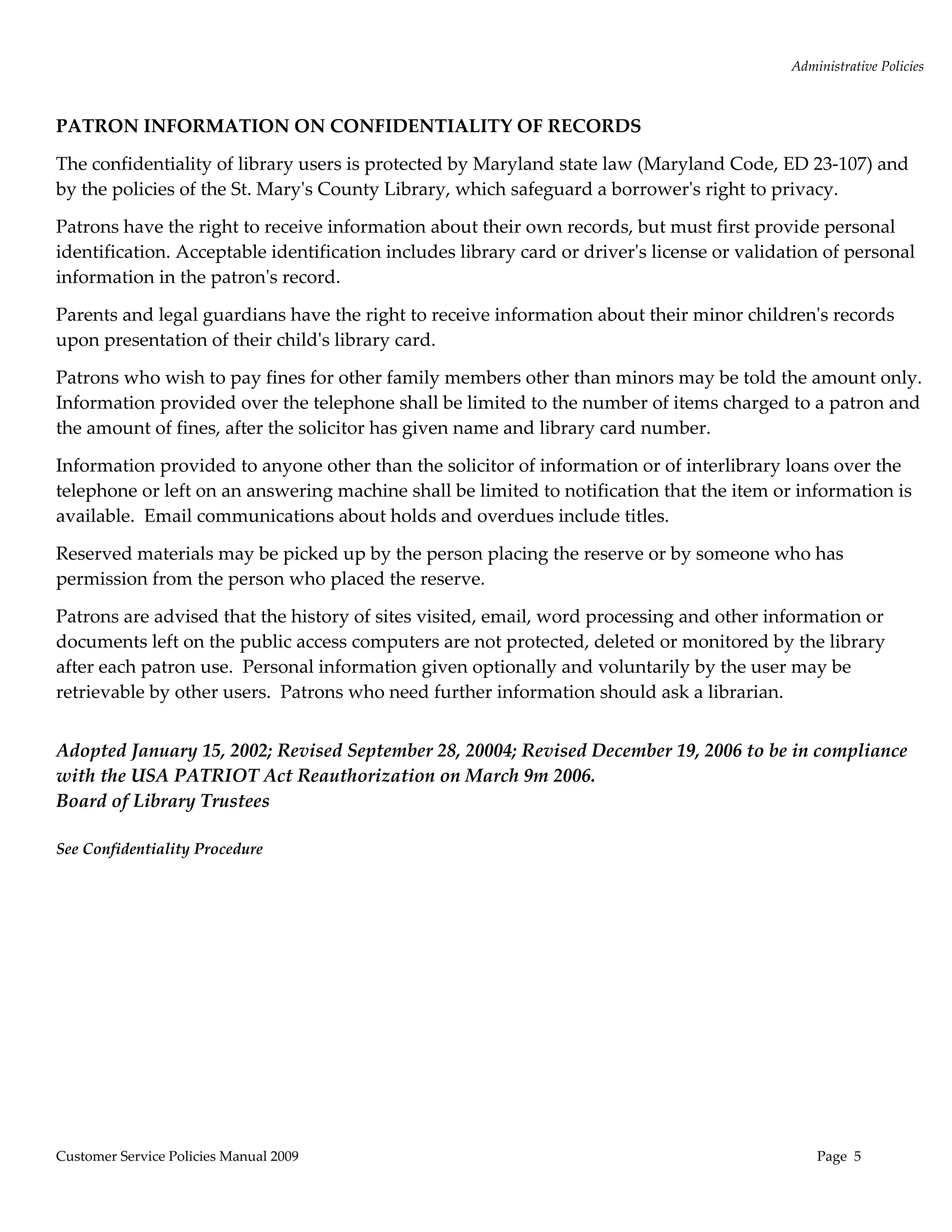 Administrative Policies 
  

PATRON INFORMATION ON CONFIDENTIALITY OF RECORDS 

The confidentiality of library users is protected by Maryland state law (Maryland Code, ED 23‐107) and 
by the policies of the St. Maryʹs County Library, which safeguard a borrowerʹs right to privacy. 

Patrons have the right to receive information about their own records, but must first provide personal 
identification. Acceptable identification includes library card or driverʹs license or validation of personal 
information in the patronʹs record.   

Parents and legal guardians have the right to receive information about their minor childrenʹs records 
upon presentation of their childʹs library card.   

Patrons who wish to pay fines for other family members other than minors may be told the amount only.   
Information provided over the telephone shall be limited to the number of items charged to a patron and 
the amount of fines, after the solicitor has given name and library card number.  

Information provided to anyone other than the solicitor of information or of interlibrary loans over the 
telephone or left on an answering machine shall be limited to notification that the item or information is 
available.  Email communications about holds and overdues include titles.   

Reserved materials may be picked up by the person placing the reserve or by someone who has 
permission from the person who placed the reserve.   

Patrons are advised that the history of sites visited, email, word processing and other information or 
documents left on the public access computers are not protected, deleted or monitored by the library 
after each patron use.  Personal information given optionally and voluntarily by the user may be 
retrievable by other users.  Patrons who need further information should ask a librarian. 
 

Adopted January 15, 2002; Revised September 28, 20004; Revised December 19, 2006 to be in compliance 
with the USA PATRIOT Act Reauthorization on March 9m 2006.   
Board of Library Trustees 
 
See Confidentiality Procedure 
 




Customer Service Policies Manual 2009                                                            Page  5 
 