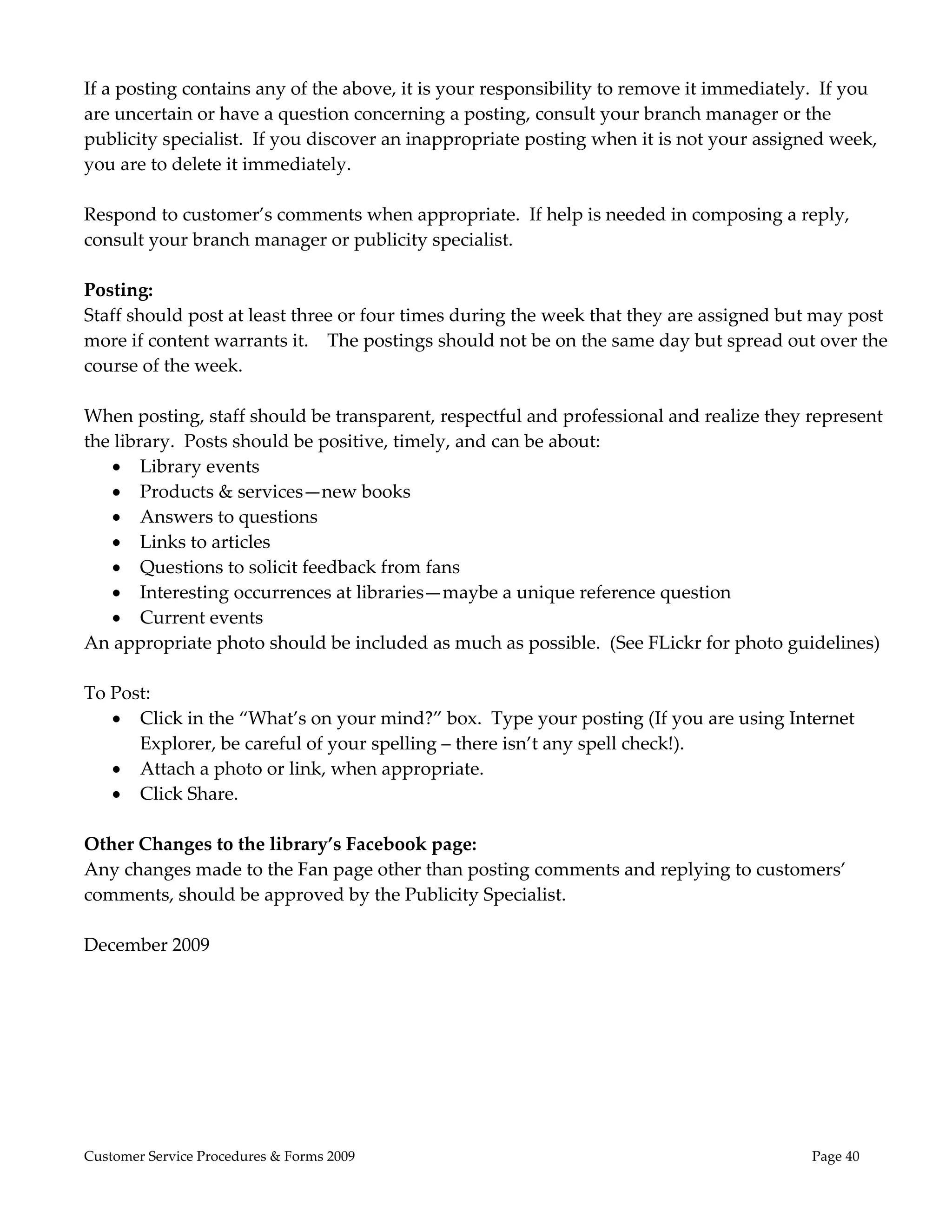  
If a posting contains any of the above, it is your responsibility to remove it immediately.  If you 
are uncertain or have a question concerning a posting, consult your branch manager or the 
publicity specialist.  If you discover an inappropriate posting when it is not your assigned week, 
you are to delete it immediately.   
 
Respond to customer’s comments when appropriate.  If help is needed in composing a reply, 
consult your branch manager or publicity specialist. 
 
Posting: 
Staff should post at least three or four times during the week that they are assigned but may post 
more if content warrants it.    The postings should not be on the same day but spread out over the 
course of the week. 
 
When posting, staff should be transparent, respectful and professional and realize they represent 
the library.  Posts should be positive, timely, and can be about:  
     Library events 
     Products & services—new books 
     Answers to questions 
     Links to articles 
     Questions to solicit feedback from fans   
     Interesting occurrences at libraries—maybe a unique reference question 
     Current events  
An appropriate photo should be included as much as possible.  (See FLickr for photo guidelines) 
 
To Post: 
     Click in the “What’s on your mind?” box.  Type your posting (If you are using Internet 
        Explorer, be careful of your spelling – there isn’t any spell check!).   
     Attach a photo or link, when appropriate. 
     Click Share. 
         
Other Changes to the library’s Facebook page: 
Any changes made to the Fan page other than posting comments and replying to customers’ 
comments, should be approved by the Publicity Specialist.   
 
December 2009           




Customer Service Procedures & Forms 2009                                                  Page 40
 