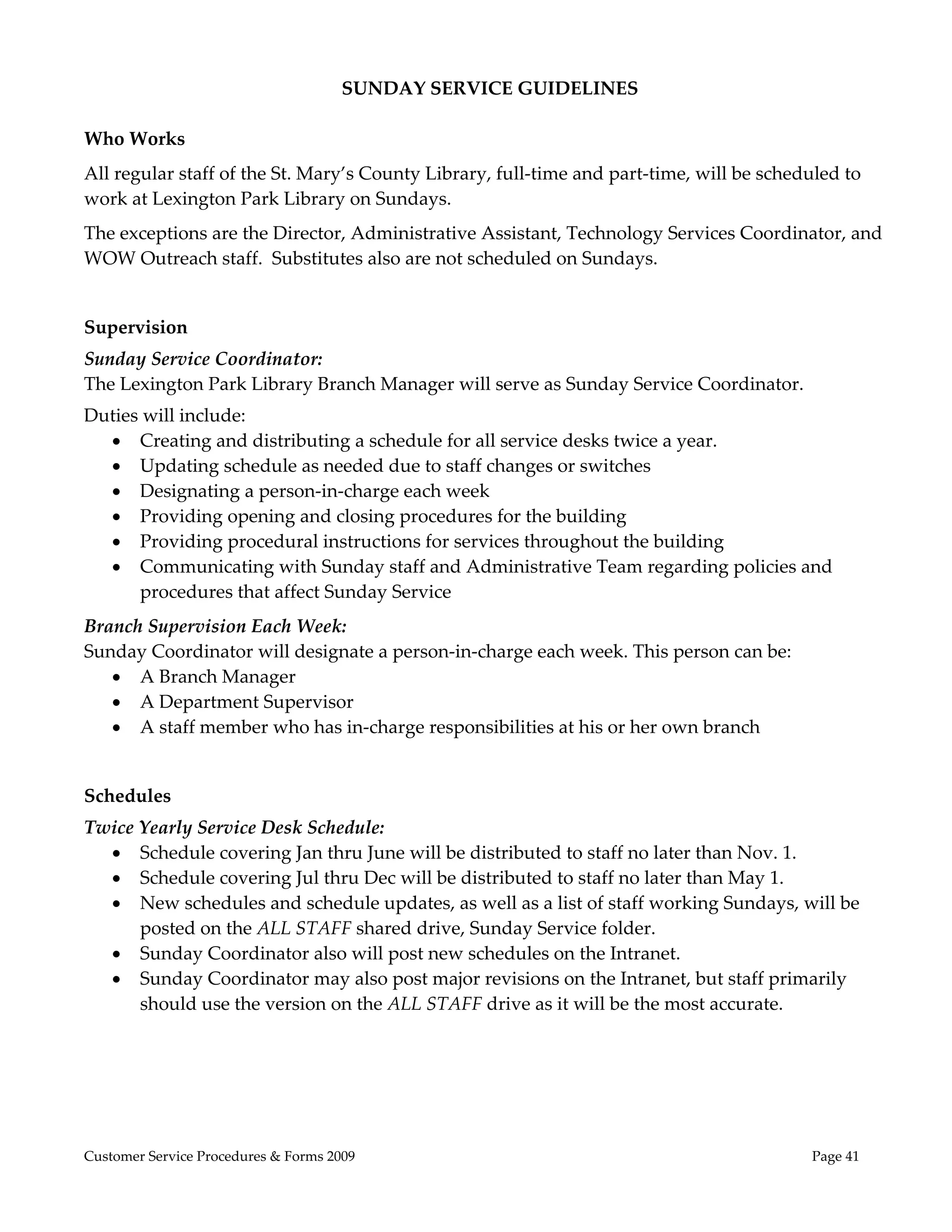  
                                      SUNDAY SERVICE GUIDELINES 
 
Who Works 
All regular staff of the St. Mary’s County Library, full‐time and part‐time, will be scheduled to 
work at Lexington Park Library on Sundays.  
The exceptions are the Director, Administrative Assistant, Technology Services Coordinator, and 
WOW Outreach staff.  Substitutes also are not scheduled on Sundays.  
 
Supervision 
Sunday Service Coordinator: 
The Lexington Park Library Branch Manager will serve as Sunday Service Coordinator.  
Duties will include: 
   Creating and distributing a schedule for all service desks twice a year. 
   Updating schedule as needed due to staff changes or switches 
   Designating a person‐in‐charge each week 
   Providing opening and closing procedures for the building  
   Providing procedural instructions for services throughout the building 
   Communicating with Sunday staff and Administrative Team regarding policies and 
      procedures that affect Sunday Service 
Branch Supervision Each Week: 
Sunday Coordinator will designate a person‐in‐charge each week. This person can be: 
    A Branch Manager 
    A Department Supervisor 
    A staff member who has in‐charge responsibilities at his or her own branch 
 
Schedules 
Twice Yearly Service Desk Schedule: 
   Schedule covering Jan thru June will be distributed to staff no later than Nov. 1. 
   Schedule covering Jul thru Dec will be distributed to staff no later than May 1. 
   New schedules and schedule updates, as well as a list of staff working Sundays, will be 
      posted on the ALL STAFF shared drive, Sunday Service folder. 
   Sunday Coordinator also will post new schedules on the Intranet.  
   Sunday Coordinator may also post major revisions on the Intranet, but staff primarily 
      should use the version on the ALL STAFF drive as it will be the most accurate. 




Customer Service Procedures & Forms 2009                                                   Page 41
 