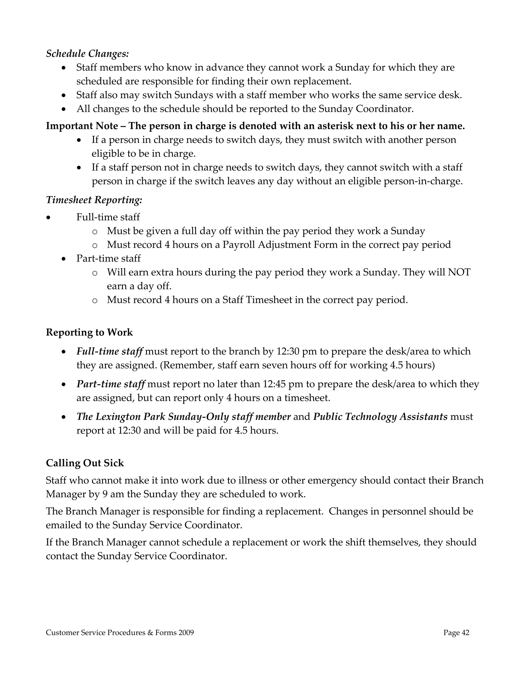  

Schedule Changes: 
    Staff members who know in advance they cannot work a Sunday for which they are 
      scheduled are responsible for finding their own replacement.   
    Staff also may switch Sundays with a staff member who works the same service desk.   
    All changes to the schedule should be reported to the Sunday Coordinator. 
Important Note – The person in charge is denoted with an asterisk next to his or her name.   
      If a person in charge needs to switch days, they must switch with another person 
         eligible to be in charge.  
      If a staff person not in charge needs to switch days, they cannot switch with a staff 
         person in charge if the switch leaves any day without an eligible person‐in‐charge.  
Timesheet Reporting: 
       Full‐time staff 
           o Must be given a full day off within the pay period they work a Sunday 
           o Must record 4 hours on a Payroll Adjustment Form in the correct pay period 
       Part‐time staff  
           o Will earn extra hours during the pay period they work a Sunday. They will NOT 
               earn a day off.  
           o Must record 4 hours on a Staff Timesheet in the correct pay period.   
 
Reporting to Work 
       Full‐time staff must report to the branch by 12:30 pm to prepare the desk/area to which 
        they are assigned. (Remember, staff earn seven hours off for working 4.5 hours) 
       Part‐time staff must report no later than 12:45 pm to prepare the desk/area to which they 
        are assigned, but can report only 4 hours on a timesheet. 
       The Lexington Park Sunday‐Only staff member and Public Technology Assistants must 
        report at 12:30 and will be paid for 4.5 hours.  
 
Calling Out Sick 
Staff who cannot make it into work due to illness or other emergency should contact their Branch 
Manager by 9 am the Sunday they are scheduled to work.  
The Branch Manager is responsible for finding a replacement.  Changes in personnel should be 
emailed to the Sunday Service Coordinator.  
If the Branch Manager cannot schedule a replacement or work the shift themselves, they should 
contact the Sunday Service Coordinator.   
 




Customer Service Procedures & Forms 2009                                                 Page 42
 