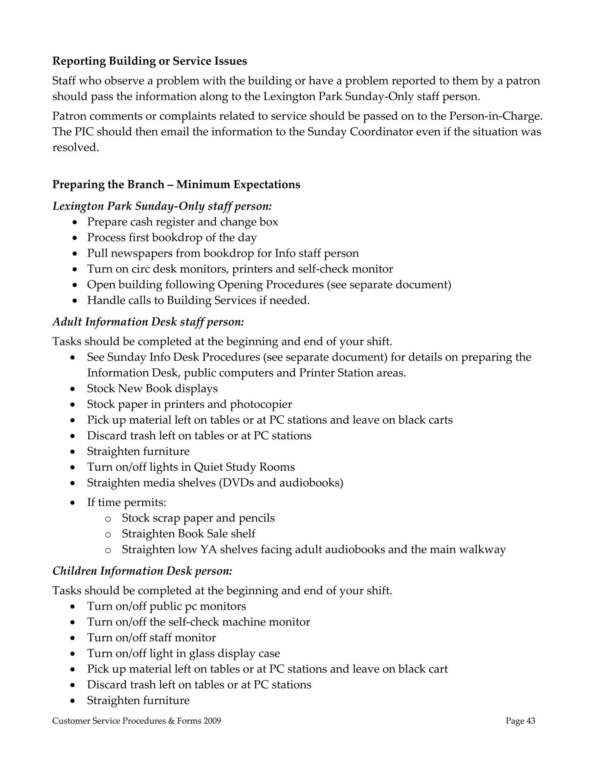  

Reporting Building or Service Issues 
Staff who observe a problem with the building or have a problem reported to them by a patron 
should pass the information along to the Lexington Park Sunday‐Only staff person.  
Patron comments or complaints related to service should be passed on to the Person‐in‐Charge. 
The PIC should then email the information to the Sunday Coordinator even if the situation was 
resolved.   
 
Preparing the Branch – Minimum Expectations 
Lexington Park Sunday‐Only staff person: 
    Prepare cash register and change box 
    Process first bookdrop of the day 
    Pull newspapers from bookdrop for Info staff person 
    Turn on circ desk monitors, printers and self‐check monitor 
    Open building following Opening Procedures (see separate document) 
    Handle calls to Building Services if needed.  
Adult Information Desk staff person: 
Tasks should be completed at the beginning and end of your shift. 
    See Sunday Info Desk Procedures (see separate document) for details on preparing the 
       Information Desk, public computers and Printer Station areas. 
    Stock New Book displays 
    Stock paper in printers and photocopier 
    Pick up material left on tables or at PC stations and leave on black carts 
    Discard trash left on tables or at PC stations 
    Straighten furniture 
    Turn on/off lights in Quiet Study Rooms 
    Straighten media shelves (DVDs and audiobooks) 
       If time permits: 
             o Stock scrap paper and pencils 
             o Straighten Book Sale shelf 
             o Straighten low YA shelves facing adult audiobooks and the main walkway  
Children Information Desk person:   
Tasks should be completed at the beginning and end of your shift. 
    Turn on/off public pc monitors 
    Turn on/off the self‐check machine monitor 
    Turn on/off staff monitor 
    Turn on/off light in glass display case 
    Pick up material left on tables or at PC stations and leave on black cart 
    Discard trash left on tables or at PC stations 
    Straighten furniture 
Customer Service Procedures & Forms 2009                                              Page 43
 