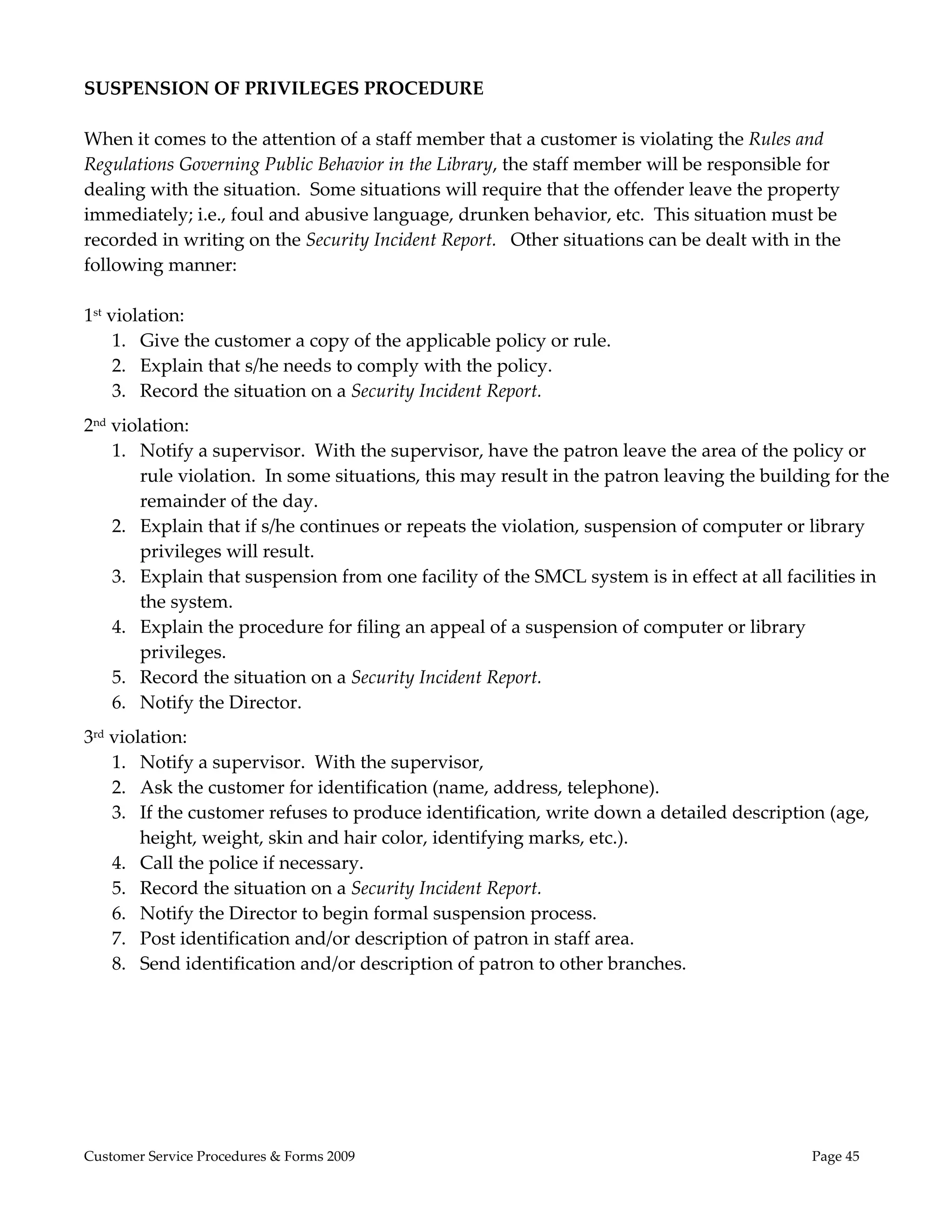  
SUSPENSION OF PRIVILEGES PROCEDURE 
 
When it comes to the attention of a staff member that a customer is violating the Rules and 
Regulations Governing Public Behavior in the Library, the staff member will be responsible for 
dealing with the situation.  Some situations will require that the offender leave the property 
immediately; i.e., foul and abusive language, drunken behavior, etc.  This situation must be 
recorded in writing on the Security Incident Report.   Other situations can be dealt with in the 
following manner: 
 
1st violation: 
     1. Give the customer a copy of the applicable policy or rule. 
     2. Explain that s/he needs to comply with the policy. 
     3. Record the situation on a Security Incident Report. 
2nd violation: 
    1. Notify a supervisor.  With the supervisor, have the patron leave the area of the policy or 
        rule violation.  In some situations, this may result in the patron leaving the building for the 
        remainder of the day. 
    2. Explain that if s/he continues or repeats the violation, suspension of computer or library 
        privileges will result. 
    3. Explain that suspension from one facility of the SMCL system is in effect at all facilities in 
        the system. 
    4. Explain the procedure for filing an appeal of a suspension of computer or library 
        privileges. 
    5. Record the situation on a Security Incident Report. 
    6. Notify the Director. 
3rd violation: 
    1. Notify a supervisor.  With the supervisor, 
    2. Ask the customer for identification (name, address, telephone). 
    3. If the customer refuses to produce identification, write down a detailed description (age, 
        height, weight, skin and hair color, identifying marks, etc.). 
    4. Call the police if necessary. 
    5. Record the situation on a Security Incident Report. 
    6. Notify the Director to begin formal suspension process. 
    7. Post identification and/or description of patron in staff area. 
    8. Send identification and/or description of patron to other branches. 
 
                                                     




Customer Service Procedures & Forms 2009                                                     Page 45
 