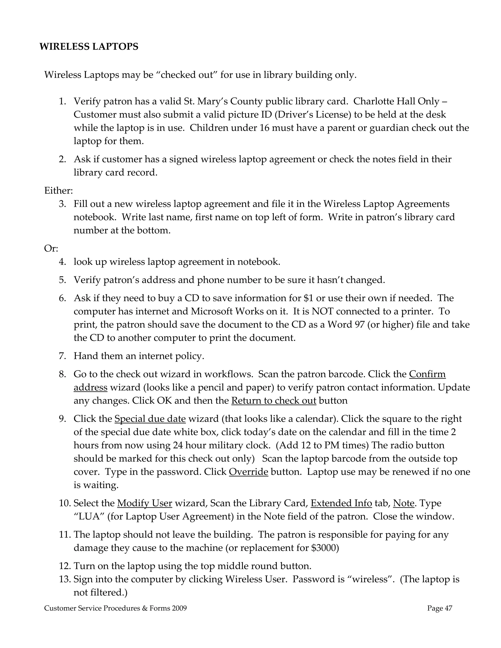  
WIRELESS LAPTOPS 
 
Wireless Laptops may be “checked out” for use in library building only. 
 
   1. Verify patron has a valid St. Mary’s County public library card.  Charlotte Hall Only – 
      Customer must also submit a valid picture ID (Driver’s License) to be held at the desk 
      while the laptop is in use.  Children under 16 must have a parent or guardian check out the 
      laptop for them.   
    2. Ask if customer has a signed wireless laptop agreement or check the notes field in their 
       library card record. 
Either: 
   3. Fill out a new wireless laptop agreement and file it in the Wireless Laptop Agreements 
       notebook.  Write last name, first name on top left of form.  Write in patron’s library card 
       number at the bottom. 
Or: 
   4. look up wireless laptop agreement in notebook. 
    5. Verify patron’s address and phone number to be sure it hasn’t changed. 
    6. Ask if they need to buy a CD to save information for $1 or use their own if needed.  The 
       computer has internet and Microsoft Works on it.  It is NOT connected to a printer.  To 
       print, the patron should save the document to the CD as a Word 97 (or higher) file and take 
       the CD to another computer to print the document. 
    7. Hand them an internet policy. 
    8. Go to the check out wizard in workflows.  Scan the patron barcode. Click the Confirm 
       address wizard (looks like a pencil and paper) to verify patron contact information. Update 
       any changes. Click OK and then the Return to check out button   
    9. Click the Special due date wizard (that looks like a calendar). Click the square to the right 
       of the special due date white box, click today’s date on the calendar and fill in the time 2 
       hours from now using 24 hour military clock.  (Add 12 to PM times) The radio button 
       should be marked for this check out only)   Scan the laptop barcode from the outside top 
       cover.  Type in the password. Click Override button.  Laptop use may be renewed if no one 
       is waiting. 
    10. Select the Modify User wizard, Scan the Library Card, Extended Info tab, Note. Type 
        “LUA” (for Laptop User Agreement) in the Note field of the patron.  Close the window. 
    11. The laptop should not leave the building.  The patron is responsible for paying for any 
        damage they cause to the machine (or replacement for $3000) 
    12. Turn on the laptop using the top middle round button.   
    13. Sign into the computer by clicking Wireless User.  Password is “wireless”.  (The laptop is 
        not filtered.) 
Customer Service Procedures & Forms 2009                                                   Page 47
 