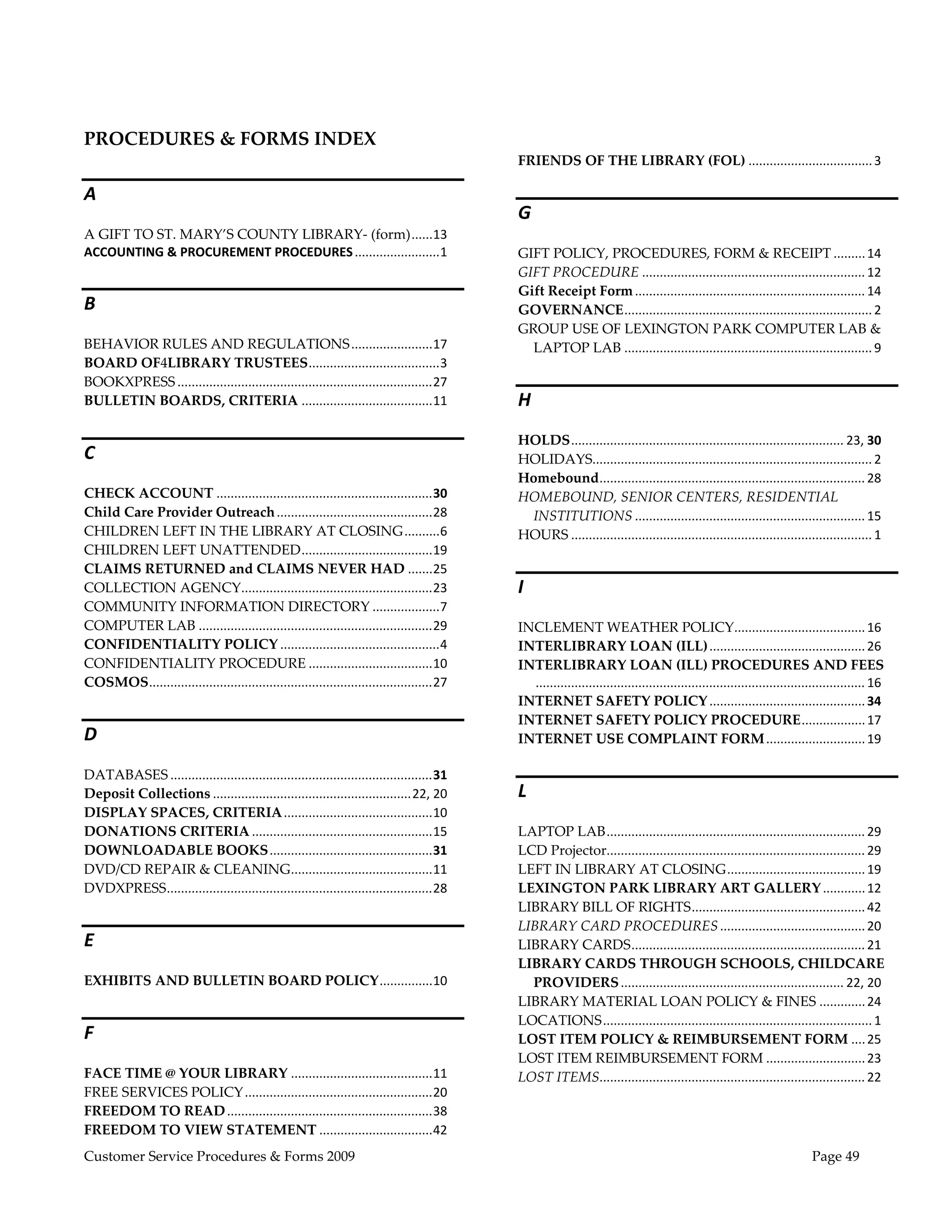  
 
 
PROCEDURES & FORMS INDEX 
                                                                                              FRIENDS OF THE LIBRARY (FOL) ................................... 3 

A 
                                                                                              G 
A GIFT TO ST. MARY’S COUNTY LIBRARY‐ (form) ...... 13 
ACCOUNTING & PROCUREMENT PROCEDURES ........................ 1                                GIFT POLICY, PROCEDURES, FORM & RECEIPT ......... 14 
                                                                                              GIFT PROCEDURE ............................................................... 12 
                                                                                              Gift Receipt Form ................................................................. 14 
B                                                                                             GOVERNANCE ...................................................................... 2 
                                                                                              GROUP USE OF LEXINGTON PARK COMPUTER LAB & 
BEHAVIOR RULES AND REGULATIONS ....................... 17                                       LAPTOP LAB ...................................................................... 9 
BOARD OF4LIBRARY TRUSTEES ..................................... 3 
BOOKXPRESS ........................................................................ 27 
BULLETIN BOARDS, CRITERIA ..................................... 11                            H 
                                                                                              HOLDS ............................................................................. 23, 30 
C                                                                                             HOLIDAYS............................................................................... 2 
                                                                                              Homebound ........................................................................... 28 
CHECK ACCOUNT ............................................................. 30                HOMEBOUND, SENIOR CENTERS, RESIDENTIAL 
Child Care Provider Outreach ............................................ 28                    INSTITUTIONS ................................................................. 15 
CHILDREN LEFT IN THE LIBRARY AT CLOSING .......... 6                                          HOURS ..................................................................................... 1 
CHILDREN LEFT UNATTENDED ..................................... 19 
CLAIMS RETURNED and CLAIMS NEVER HAD ....... 25 
COLLECTION AGENCY  ..................................................... 23 
                                 .                                                            I 
COMMUNITY INFORMATION DIRECTORY ................... 7 
COMPUTER LAB .................................................................. 29            INCLEMENT WEATHER POLICY  .................................... 16 
                                                                                                                                                         .
CONFIDENTIALITY POLICY ............................................. 4                        INTERLIBRARY LOAN (ILL) ............................................ 26 
CONFIDENTIALITY PROCEDURE ................................... 10                              INTERLIBRARY LOAN (ILL) PROCEDURES AND FEES
COSMOS ................................................................................ 27       ............................................................................................. 16 
                                                                                              INTERNET SAFETY POLICY ............................................ 34 
                                                                                              INTERNET SAFETY POLICY PROCEDURE .................. 17 
D                                                                                             INTERNET USE COMPLAINT FORM ............................ 19 

DATABASES .......................................................................... 31 
Deposit Collections ........................................................ 22, 20           L 
DISPLAY SPACES, CRITERIA .......................................... 10 
DONATIONS CRITERIA ................................................... 15                     LAPTOP LAB ......................................................................... 29 
DOWNLOADABLE BOOKS .............................................. 31                          LCD Projector  ........................................................................ 29 
                                                                                                            .
DVD/CD REPAIR & CLEANING ........................................ 11                          LEFT IN LIBRARY AT CLOSING ....................................... 19 
DVDXPRESS ........................................................................... 28      LEXINGTON PARK LIBRARY ART GALLERY ............ 12 
                                                                                              LIBRARY BILL OF RIGHTS ................................................. 42 
                                                                                              LIBRARY CARD PROCEDURES ......................................... 20 
E                                                                                             LIBRARY CARDS .................................................................. 21 
                                                                                              LIBRARY CARDS THROUGH SCHOOLS, CHILDCARE 
EXHIBITS AND BULLETIN BOARD POLICY ............... 10                                           PROVIDERS ............................................................... 22, 20 
                                                                                              LIBRARY MATERIAL LOAN POLICY & FINES ............. 24 
                                                                                              LOCATIONS ............................................................................ 1 
F                                                                                             LOST ITEM POLICY & REIMBURSEMENT FORM .... 25 
                                                                                              LOST ITEM REIMBURSEMENT FORM ............................ 23 
FACE TIME @ YOUR LIBRARY ........................................ 11                          LOST ITEMS  .......................................................................... 22 
                                                                                                          .
FREE SERVICES POLICY ..................................................... 20 
FREEDOM TO READ .......................................................... 38 
FREEDOM TO VIEW STATEMENT ................................ 42 
Customer Service Procedures & Forms 2009                                                                                                                                      Page 49
 