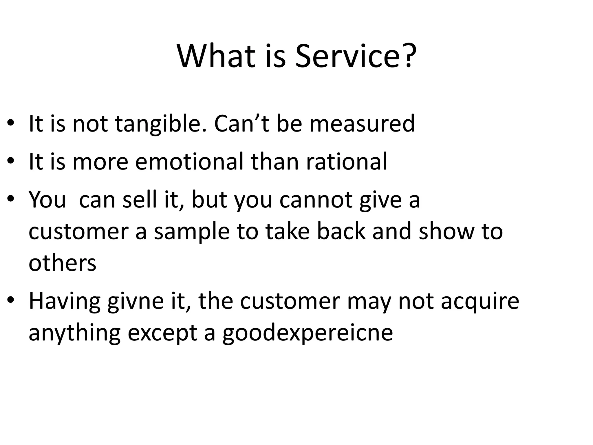 What is Service?
• It is not tangible. Can’t be measured
• It is more emotional than rational
• You can sell it, but you cannot give a
  customer a sample to take back and show to
  others
• Having givne it, the customer may not acquire
  anything except a goodexpereicne
 