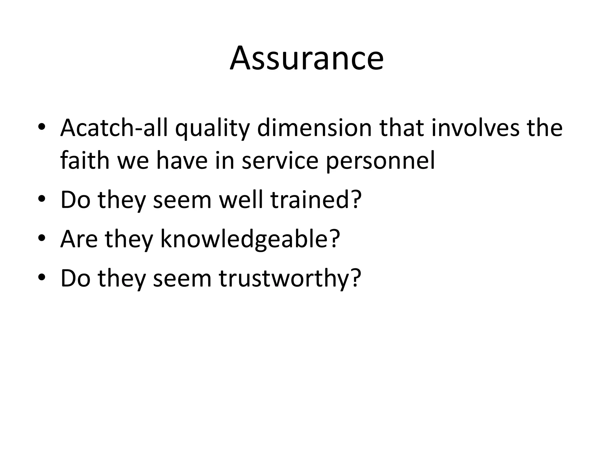 Assurance
• Acatch-all quality dimension that involves the
  faith we have in service personnel
• Do they seem well trained?
• Are they knowledgeable?
• Do they seem trustworthy?
 