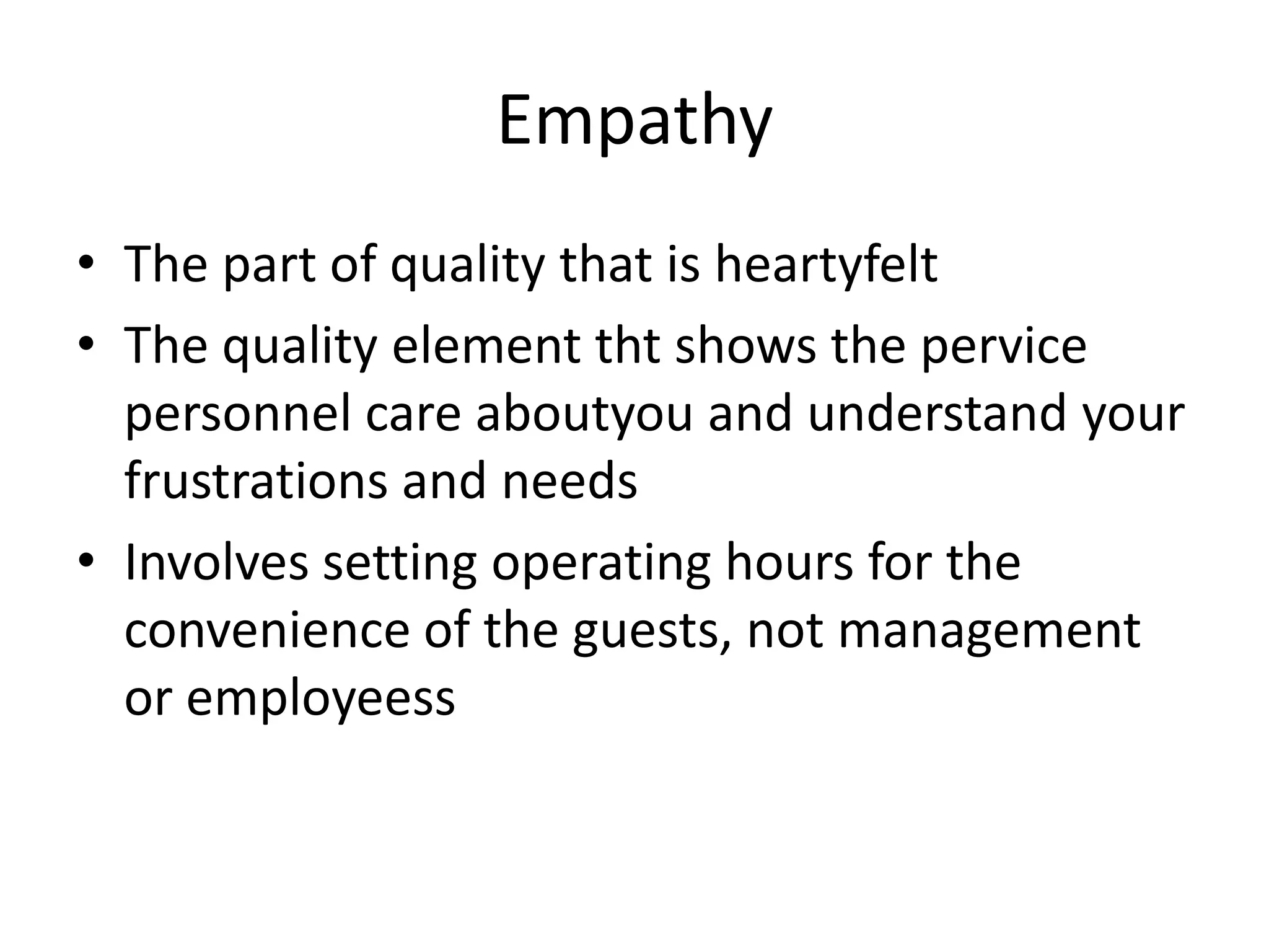 Empathy
• The part of quality that is heartyfelt
• The quality element tht shows the pervice
  personnel care aboutyou and understand your
  frustrations and needs
• Involves setting operating hours for the
  convenience of the guests, not management
  or employeess
 
