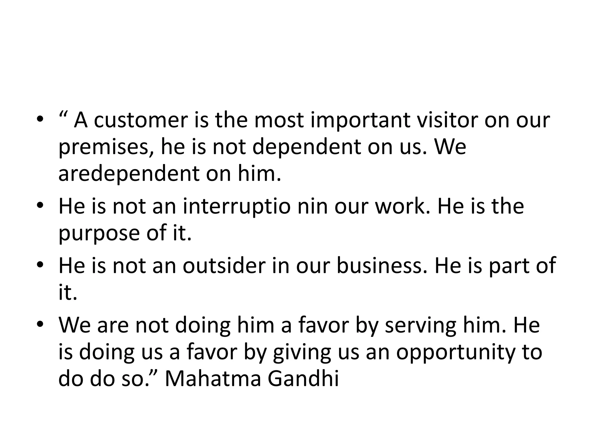 • “ A customer is the most important visitor on our
  premises, he is not dependent on us. We
  aredependent on him.
• He is not an interruptio nin our work. He is the
  purpose of it.
• He is not an outsider in our business. He is part of
  it.
• We are not doing him a favor by serving him. He
  is doing us a favor by giving us an opportunity to
  do do so.” Mahatma Gandhi
 