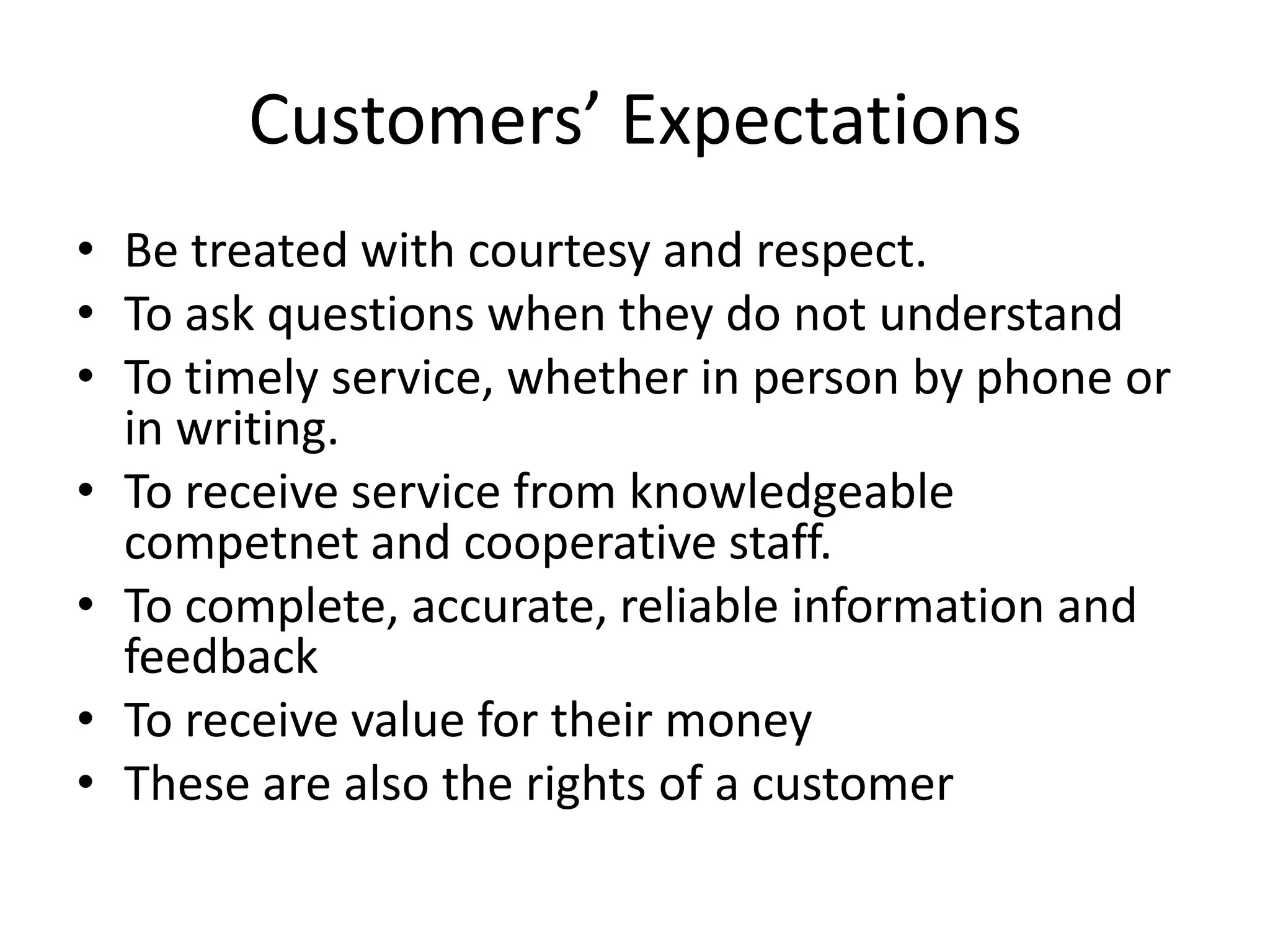Customers’ Expectations
• Be treated with courtesy and respect.
• To ask questions when they do not understand
• To timely service, whether in person by phone or
  in writing.
• To receive service from knowledgeable
  competnet and cooperative staff.
• To complete, accurate, reliable information and
  feedback
• To receive value for their money
• These are also the rights of a customer
 